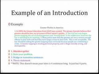Example of an Introduction
0 Example
Gnome-Phobia in America
1. In 2004, the Gnome Liberation Front (GLF) was created. This group of people believes that
gnomes should be free, not prisoners of their owner’s garden. 2. The GLF has now begun
gnome-napping, the act of stealing gnomes and “freeing them” in the wilderness; however, the
law is unwilling to do anything. 3. Many police state that the gnomes are not a serious enough
offense to deal with and that they have larger crimes to deal with. This is not acceptable. The
law should be taking the gnome-napping more seriously because people are committing a
crime. 4. Gnome-napping is stealing personal property, and is illegal, morally wrong, and
disrespectful.
0 1. Attention getter
0 2. State your problem.
0 3. Bridge or transition sentences
0 4. Thesis statement
0 **NOTE: This doesn’t mean your intro is 4 sentences long. It just has 4 parts.
 