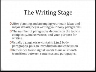 The Writing Stage
0 After planning and arranging your main ideas and
major details, begin writing your body paragraphs.
0 The number of paragraphs depends on the topic’s
complexity, inclusiveness, and your purpose for
writing.
0 Usually a short essay contains 3 to 5 body
paragraphs, plus an introduction and conclusion
0 Remember to use signal words to make smooth
transitions between sentences and paragraphs.
 