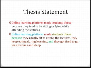 Thesis Statement
0 Online learning platform made students obese
because they tend to be sitting or lying while
attending the lectures.
0 Online learning platform made students obese
because they usually sit to attend the lectures, they
keep eating during learning, and they get tired to go
for exercises and sleep
 