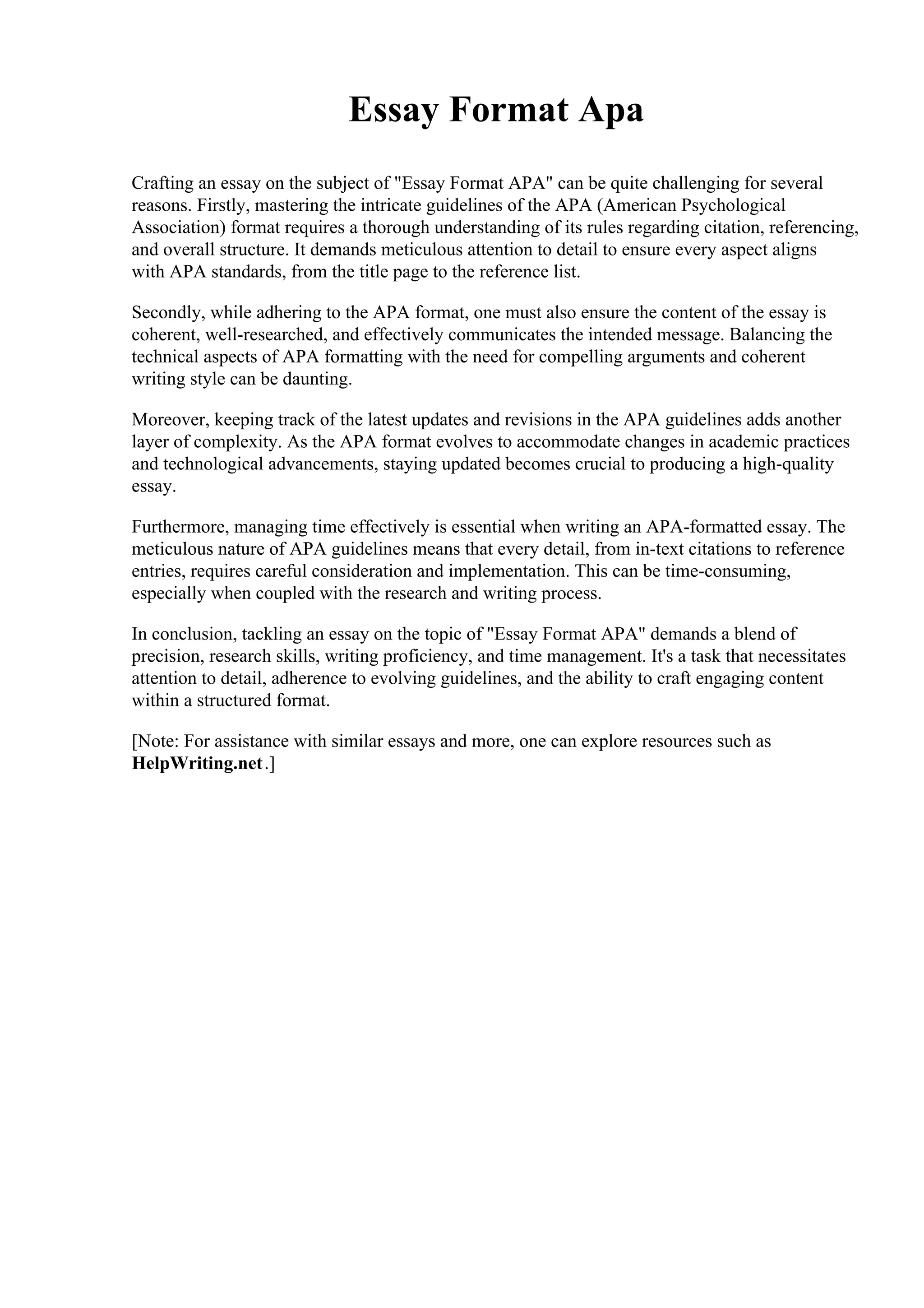 Essay Format Apa
Crafting an essay on the subject of "Essay Format APA" can be quite challenging for several
reasons. Firstly, mastering the intricate guidelines of the APA (American Psychological
Association) format requires a thorough understanding of its rules regarding citation, referencing,
and overall structure. It demands meticulous attention to detail to ensure every aspect aligns
with APA standards, from the title page to the reference list.
Secondly, while adhering to the APA format, one must also ensure the content of the essay is
coherent, well-researched, and effectively communicates the intended message. Balancing the
technical aspects of APA formatting with the need for compelling arguments and coherent
writing style can be daunting.
Moreover, keeping track of the latest updates and revisions in the APA guidelines adds another
layer of complexity. As the APA format evolves to accommodate changes in academic practices
and technological advancements, staying updated becomes crucial to producing a high-quality
essay.
Furthermore, managing time effectively is essential when writing an APA-formatted essay. The
meticulous nature of APA guidelines means that every detail, from in-text citations to reference
entries, requires careful consideration and implementation. This can be time-consuming,
especially when coupled with the research and writing process.
In conclusion, tackling an essay on the topic of "Essay Format APA" demands a blend of
precision, research skills, writing proficiency, and time management. It's a task that necessitates
attention to detail, adherence to evolving guidelines, and the ability to craft engaging content
within a structured format.
[Note: For assistance with similar essays and more, one can explore resources such as
HelpWriting.net.]
 