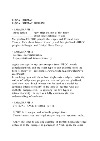 ESSAY FORMAT
ESSAY FORMAT OUTLINE
· PARAGRAPH 1
Introduction----- Very brief outline of the essay------------------
--------------------- about Intersectionality and
Marginalized/BIPOC people challenges and Critical Race
Theory. Talk about Intersectionality and Marginalized /BIPOC
people challenges and Critical Race Theory.
· PARAGRAPH 2
Political intersectionality
Representational intersectionality
Apply one type to any one example from BIPOC people
experience/book and the other type to one example from the
film Highway of Tears (https://www.youtube.com/watch?v=z-
cuUfP9XtM).
In so doing, you will show how single-axis analysis limits the
voices of Indigenous people who are multiply marginalized.
And show how Black women can be used as a model for
applying intersectionality to Indigenous peoples who are
multiply marginalized. In applying the two types of
intersectionality, be sure you fully communicate your
understanding of each one.
· PARAGRAPH 3
CRITICAL RACE THEORY (CRT)
BIPOC have unique and valuable perspectives.
Counter-narratives and legal storytelling are important tools.
Apply one tenet to any one example of BIPOC book/experience
different to the example in paragraph 2 Next, apply the other
 