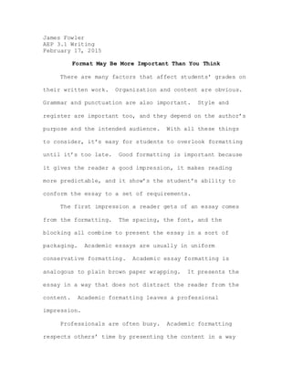 James Fowler
AEP 3.1 Writing
February 17, 2015
Format May Be More Important Than You Think
There are many factors that affect students’ grades on
their written work. Organization and content are obvious.
Grammar and punctuation are also important. Style and
register are important too, and they depend on the author’s
purpose and the intended audience. With all these things
to consider, it’s easy for students to overlook formatting
until it’s too late. Good formatting is important because
it gives the reader a good impression, it makes reading
more predictable, and it show’s the student’s ability to
conform the essay to a set of requirements.
The first impression a reader gets of an essay comes
from the formatting. The spacing, the font, and the
blocking all combine to present the essay in a sort of
packaging. Academic essays are usually in uniform
conservative formatting. Academic essay formatting is
analogous to plain brown paper wrapping. It presents the
essay in a way that does not distract the reader from the
content. Academic formatting leaves a professional
impression.
Professionals are often busy. Academic formatting
respects others’ time by presenting the content in a way
 