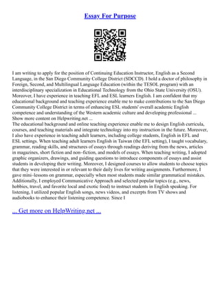 Essay For Purpose
I am writing to apply for the position of Continuing Education Instructor, English as a Second
Language, in the San Diego Community College District (SDCCD). I hold a doctor of philosophy in
Foreign, Second, and Multilingual Language Education (within the TESOL program) with an
interdisciplinary specialization in Educational Technology from the Ohio State University (OSU).
Moreover, I have experience in teaching EFL and ESL learners English. I am confident that my
educational background and teaching experience enable me to make contributions to the San Diego
Community College District in terms of enhancing ESL students' overall academic English
competence and understanding of the Western academic culture and developing professional ...
Show more content on Helpwriting.net ...
The educational background and online teaching experience enable me to design English curricula,
courses, and teaching materials and integrate technology into my instruction in the future. Moreover,
I also have experience in teaching adult learners, including college students, English in EFL and
ESL settings. When teaching adult learners English in Taiwan (the EFL setting), I taught vocabulary,
grammar, reading skills, and structures of essays through readings deriving from the news, articles
in magazines, short fiction and non–fiction, and models of essays. When teaching writing, I adopted
graphic organizers, drawings, and guiding questions to introduce components of essays and assist
students in developing their writing. Moreover, I designed courses to allow students to choose topics
that they were interested in or relevant to their daily lives for writing assignments. Furthermore, I
gave mini–lessons on grammar, especially when most students made similar grammatical mistakes.
Additionally, I employed Communicative Approach and selected popular topics (e.g., news,
hobbies, travel, and favorite local and exotic food) to instruct students in English speaking. For
listening, I utilized popular English songs, news videos, and excerpts from TV shows and
audiobooks to enhance their listening competence. Since I
... Get more on HelpWriting.net ...
 