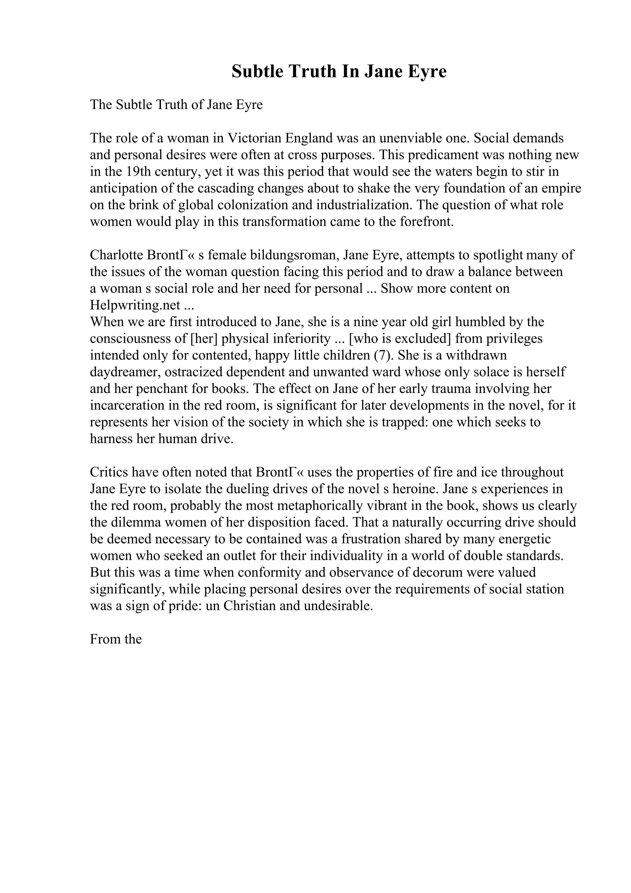 Subtle Truth In Jane Eyre
The Subtle Truth of Jane Eyre
The role of a woman in Victorian England was an unenviable one. Social demands
and personal desires were often at cross purposes. This predicament was nothing new
in the 19th century, yet it was this period that would see the waters begin to stir in
anticipation of the cascading changes about to shake the very foundation of an empire
on the brink of global colonization and industrialization. The question of what role
women would play in this transformation came to the forefront.
Charlotte BrontГ« s female bildungsroman, Jane Eyre, attempts to spotlight many of
the issues of the woman question facing this period and to draw a balance between
a woman s social role and her need for personal ... Show more content on
Helpwriting.net ...
When we are first introduced to Jane, she is a nine year old girl humbled by the
consciousness of [her] physical inferiority ... [who is excluded] from privileges
intended only for contented, happy little children (7). She is a withdrawn
daydreamer, ostracized dependent and unwanted ward whose only solace is herself
and her penchant for books. The effect on Jane of her early trauma involving her
incarceration in the red room, is significant for later developments in the novel, for it
represents her vision of the society in which she is trapped: one which seeks to
harness her human drive.
Critics have often noted that BrontГ« uses the properties of fire and ice throughout
Jane Eyre to isolate the dueling drives of the novel s heroine. Jane s experiences in
the red room, probably the most metaphorically vibrant in the book, shows us clearly
the dilemma women of her disposition faced. That a naturally occurring drive should
be deemed necessary to be contained was a frustration shared by many energetic
women who seeked an outlet for their individuality in a world of double standards.
But this was a time when conformity and observance of decorum were valued
significantly, while placing personal desires over the requirements of social station
was a sign of pride: un Christian and undesirable.
From the
 