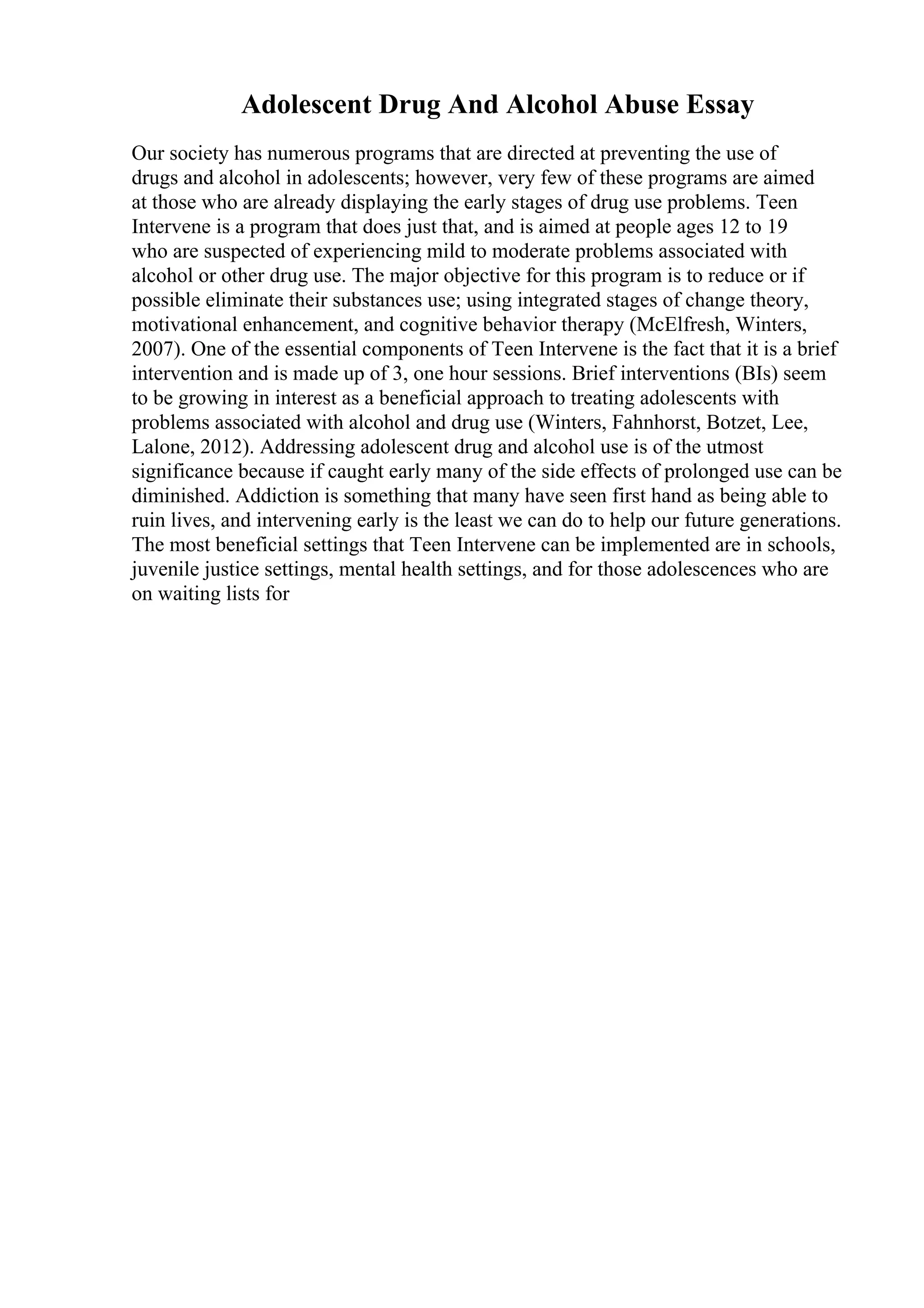 Adolescent Drug And Alcohol Abuse Essay
Our society has numerous programs that are directed at preventing the use of
drugs and alcohol in adolescents; however, very few of these programs are aimed
at those who are already displaying the early stages of drug use problems. Teen
Intervene is a program that does just that, and is aimed at people ages 12 to 19
who are suspected of experiencing mild to moderate problems associated with
alcohol or other drug use. The major objective for this program is to reduce or if
possible eliminate their substances use; using integrated stages of change theory,
motivational enhancement, and cognitive behavior therapy (McElfresh, Winters,
2007). One of the essential components of Teen Intervene is the fact that it is a brief
intervention and is made up of 3, one hour sessions. Brief interventions (BIs) seem
to be growing in interest as a beneficial approach to treating adolescents with
problems associated with alcohol and drug use (Winters, Fahnhorst, Botzet, Lee,
Lalone, 2012). Addressing adolescent drug and alcohol use is of the utmost
significance because if caught early many of the side effects of prolonged use can be
diminished. Addiction is something that many have seen first hand as being able to
ruin lives, and intervening early is the least we can do to help our future generations.
The most beneficial settings that Teen Intervene can be implemented are in schools,
juvenile justice settings, mental health settings, and for those adolescences who are
on waiting lists for
 
