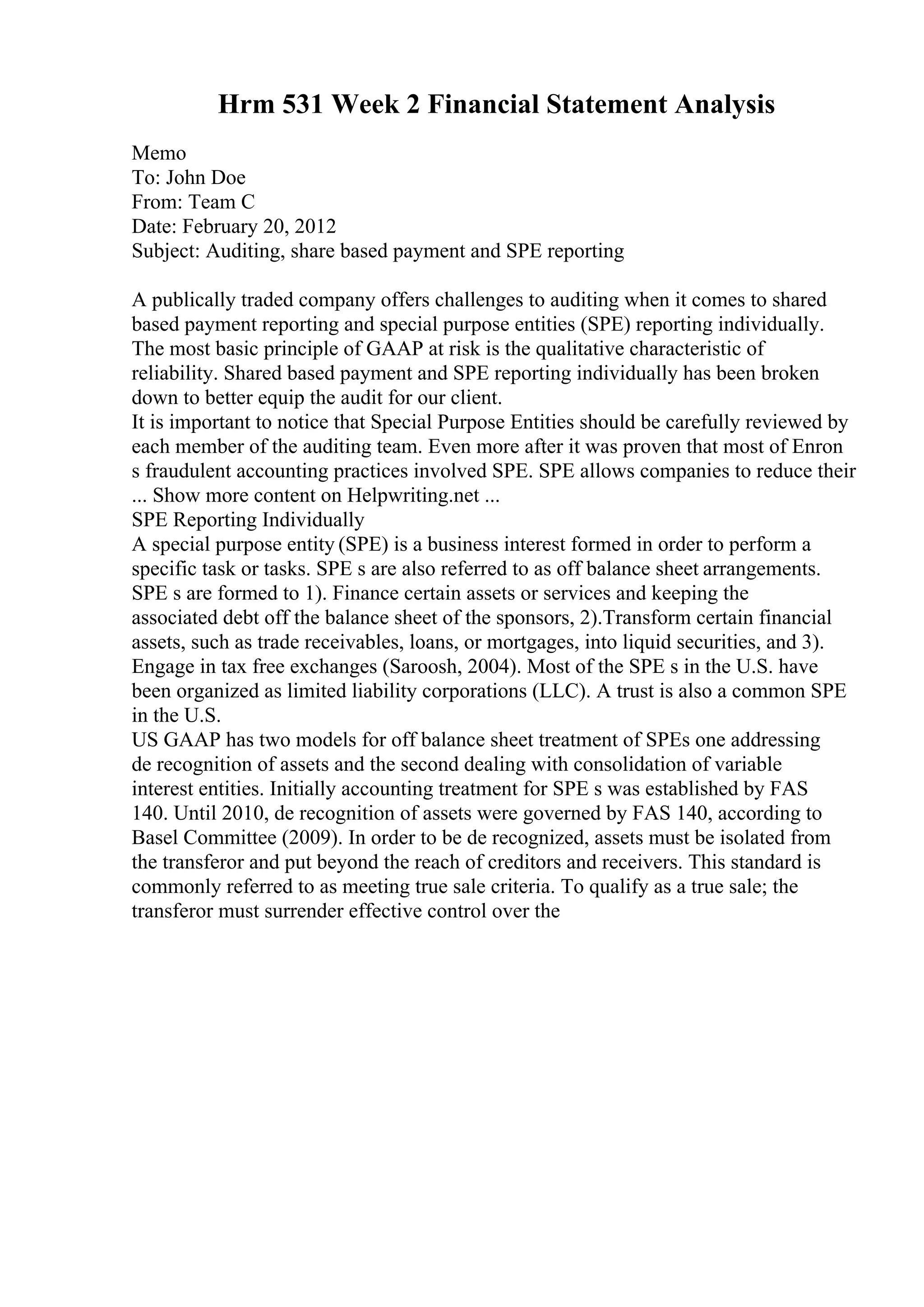 Hrm 531 Week 2 Financial Statement Analysis
Memo
To: John Doe
From: Team C
Date: February 20, 2012
Subject: Auditing, share based payment and SPE reporting
A publically traded company offers challenges to auditing when it comes to shared
based payment reporting and special purpose entities (SPE) reporting individually.
The most basic principle of GAAP at risk is the qualitative characteristic of
reliability. Shared based payment and SPE reporting individually has been broken
down to better equip the audit for our client.
It is important to notice that Special Purpose Entities should be carefully reviewed by
each member of the auditing team. Even more after it was proven that most of Enron
s fraudulent accounting practices involved SPE. SPE allows companies to reduce their
... Show more content on Helpwriting.net ...
SPE Reporting Individually
A special purpose entity (SPE) is a business interest formed in order to perform a
specific task or tasks. SPE s are also referred to as off balance sheet arrangements.
SPE s are formed to 1). Finance certain assets or services and keeping the
associated debt off the balance sheet of the sponsors, 2).Transform certain financial
assets, such as trade receivables, loans, or mortgages, into liquid securities, and 3).
Engage in tax free exchanges (Saroosh, 2004). Most of the SPE s in the U.S. have
been organized as limited liability corporations (LLC). A trust is also a common SPE
in the U.S.
US GAAP has two models for off balance sheet treatment of SPEs one addressing
de recognition of assets and the second dealing with consolidation of variable
interest entities. Initially accounting treatment for SPE s was established by FAS
140. Until 2010, de recognition of assets were governed by FAS 140, according to
Basel Committee (2009). In order to be de recognized, assets must be isolated from
the transferor and put beyond the reach of creditors and receivers. This standard is
commonly referred to as meeting true sale criteria. To qualify as a true sale; the
transferor must surrender effective control over the
 