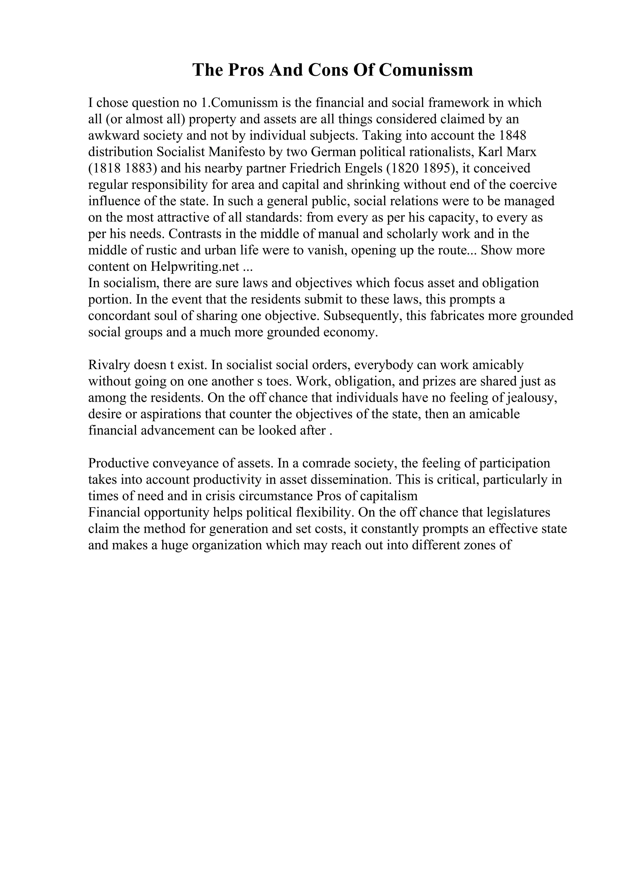 The Pros And Cons Of Comunissm
I chose question no 1.Comunissm is the financial and social framework in which
all (or almost all) property and assets are all things considered claimed by an
awkward society and not by individual subjects. Taking into account the 1848
distribution Socialist Manifesto by two German political rationalists, Karl Marx
(1818 1883) and his nearby partner Friedrich Engels (1820 1895), it conceived
regular responsibility for area and capital and shrinking without end of the coercive
influence of the state. In such a general public, social relations were to be managed
on the most attractive of all standards: from every as per his capacity, to every as
per his needs. Contrasts in the middle of manual and scholarly work and in the
middle of rustic and urban life were to vanish, opening up the route... Show more
content on Helpwriting.net ...
In socialism, there are sure laws and objectives which focus asset and obligation
portion. In the event that the residents submit to these laws, this prompts a
concordant soul of sharing one objective. Subsequently, this fabricates more grounded
social groups and a much more grounded economy.
Rivalry doesn t exist. In socialist social orders, everybody can work amicably
without going on one another s toes. Work, obligation, and prizes are shared just as
among the residents. On the off chance that individuals have no feeling of jealousy,
desire or aspirations that counter the objectives of the state, then an amicable
financial advancement can be looked after .
Productive conveyance of assets. In a comrade society, the feeling of participation
takes into account productivity in asset dissemination. This is critical, particularly in
times of need and in crisis circumstance Pros of capitalism
Financial opportunity helps political flexibility. On the off chance that legislatures
claim the method for generation and set costs, it constantly prompts an effective state
and makes a huge organization which may reach out into different zones of
 