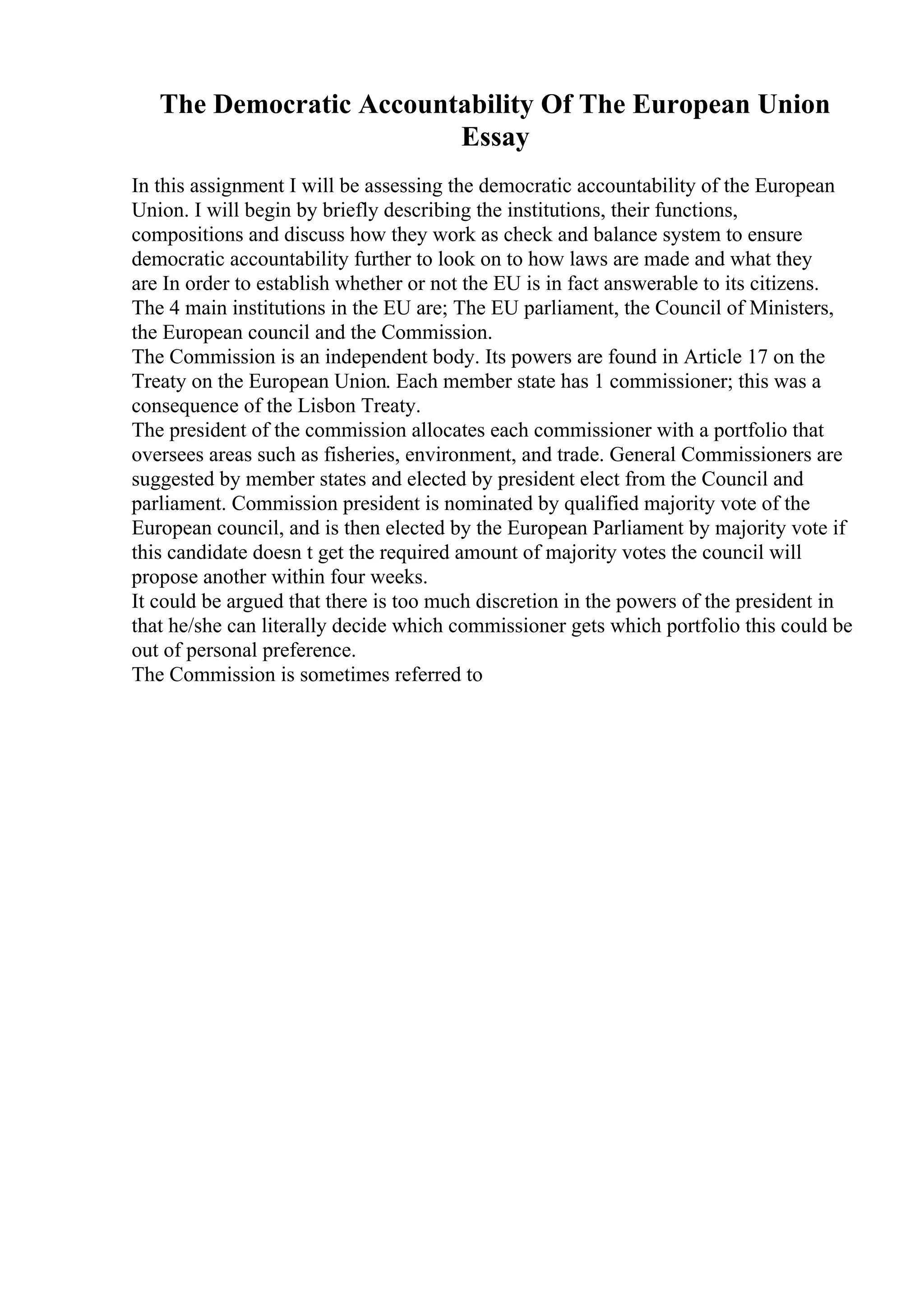 The Democratic Accountability Of The European Union
Essay
In this assignment I will be assessing the democratic accountability of the European
Union. I will begin by briefly describing the institutions, their functions,
compositions and discuss how they work as check and balance system to ensure
democratic accountability further to look on to how laws are made and what they
are In order to establish whether or not the EU is in fact answerable to its citizens.
The 4 main institutions in the EU are; The EU parliament, the Council of Ministers,
the European council and the Commission.
The Commission is an independent body. Its powers are found in Article 17 on the
Treaty on the European Union. Each member state has 1 commissioner; this was a
consequence of the Lisbon Treaty.
The president of the commission allocates each commissioner with a portfolio that
oversees areas such as fisheries, environment, and trade. General Commissioners are
suggested by member states and elected by president elect from the Council and
parliament. Commission president is nominated by qualified majority vote of the
European council, and is then elected by the European Parliament by majority vote if
this candidate doesn t get the required amount of majority votes the council will
propose another within four weeks.
It could be argued that there is too much discretion in the powers of the president in
that he/she can literally decide which commissioner gets which portfolio this could be
out of personal preference.
The Commission is sometimes referred to
 