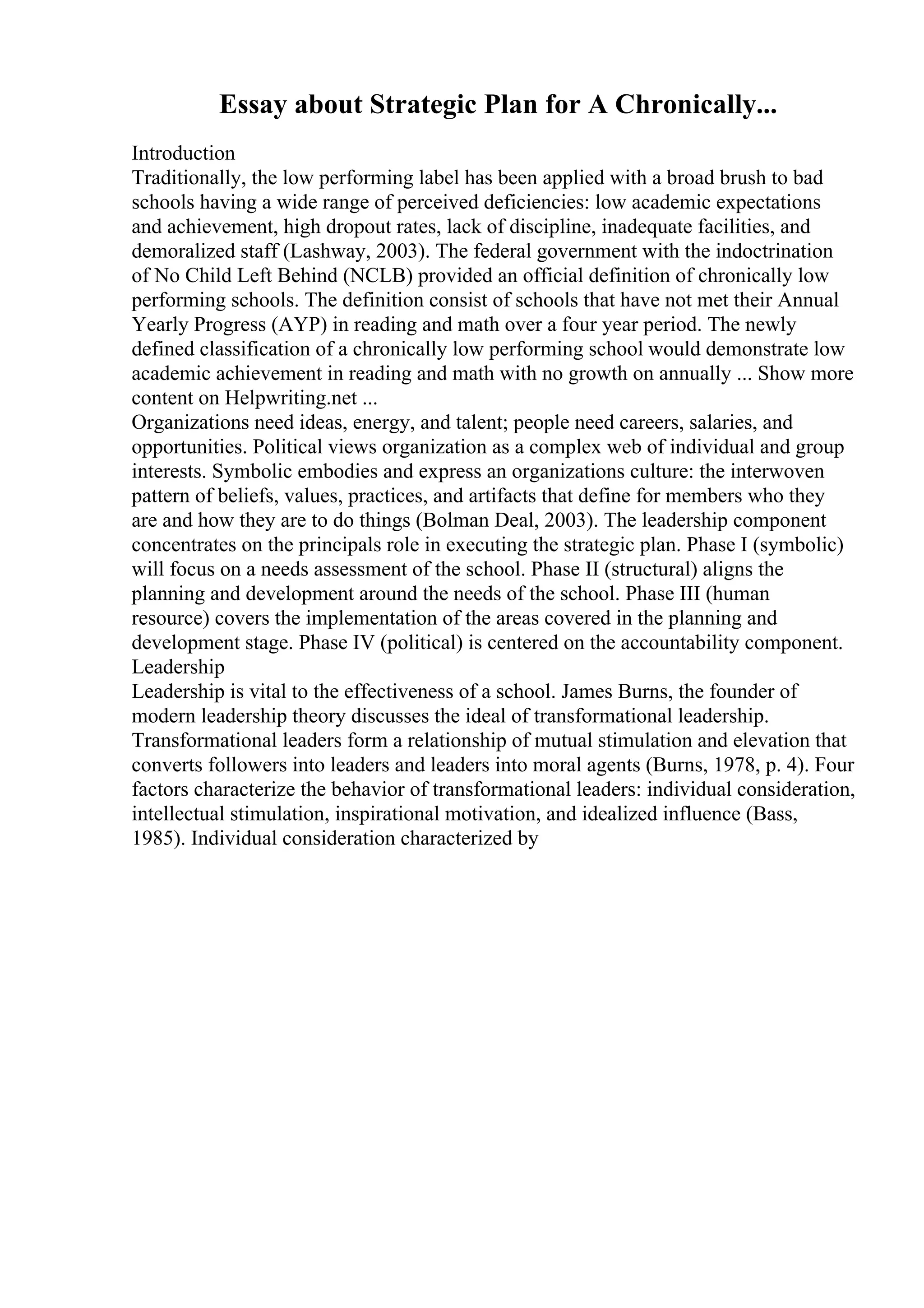 Essay about Strategic Plan for A Chronically...
Introduction
Traditionally, the low performing label has been applied with a broad brush to bad
schools having a wide range of perceived deficiencies: low academic expectations
and achievement, high dropout rates, lack of discipline, inadequate facilities, and
demoralized staff (Lashway, 2003). The federal government with the indoctrination
of No Child Left Behind (NCLB) provided an official definition of chronically low
performing schools. The definition consist of schools that have not met their Annual
Yearly Progress (AYP) in reading and math over a four year period. The newly
defined classification of a chronically low performing school would demonstrate low
academic achievement in reading and math with no growth on annually ... Show more
content on Helpwriting.net ...
Organizations need ideas, energy, and talent; people need careers, salaries, and
opportunities. Political views organization as a complex web of individual and group
interests. Symbolic embodies and express an organizations culture: the interwoven
pattern of beliefs, values, practices, and artifacts that define for members who they
are and how they are to do things (Bolman Deal, 2003). The leadership component
concentrates on the principals role in executing the strategic plan. Phase I (symbolic)
will focus on a needs assessment of the school. Phase II (structural) aligns the
planning and development around the needs of the school. Phase III (human
resource) covers the implementation of the areas covered in the planning and
development stage. Phase IV (political) is centered on the accountability component.
Leadership
Leadership is vital to the effectiveness of a school. James Burns, the founder of
modern leadership theory discusses the ideal of transformational leadership.
Transformational leaders form a relationship of mutual stimulation and elevation that
converts followers into leaders and leaders into moral agents (Burns, 1978, p. 4). Four
factors characterize the behavior of transformational leaders: individual consideration,
intellectual stimulation, inspirational motivation, and idealized influence (Bass,
1985). Individual consideration characterized by
 