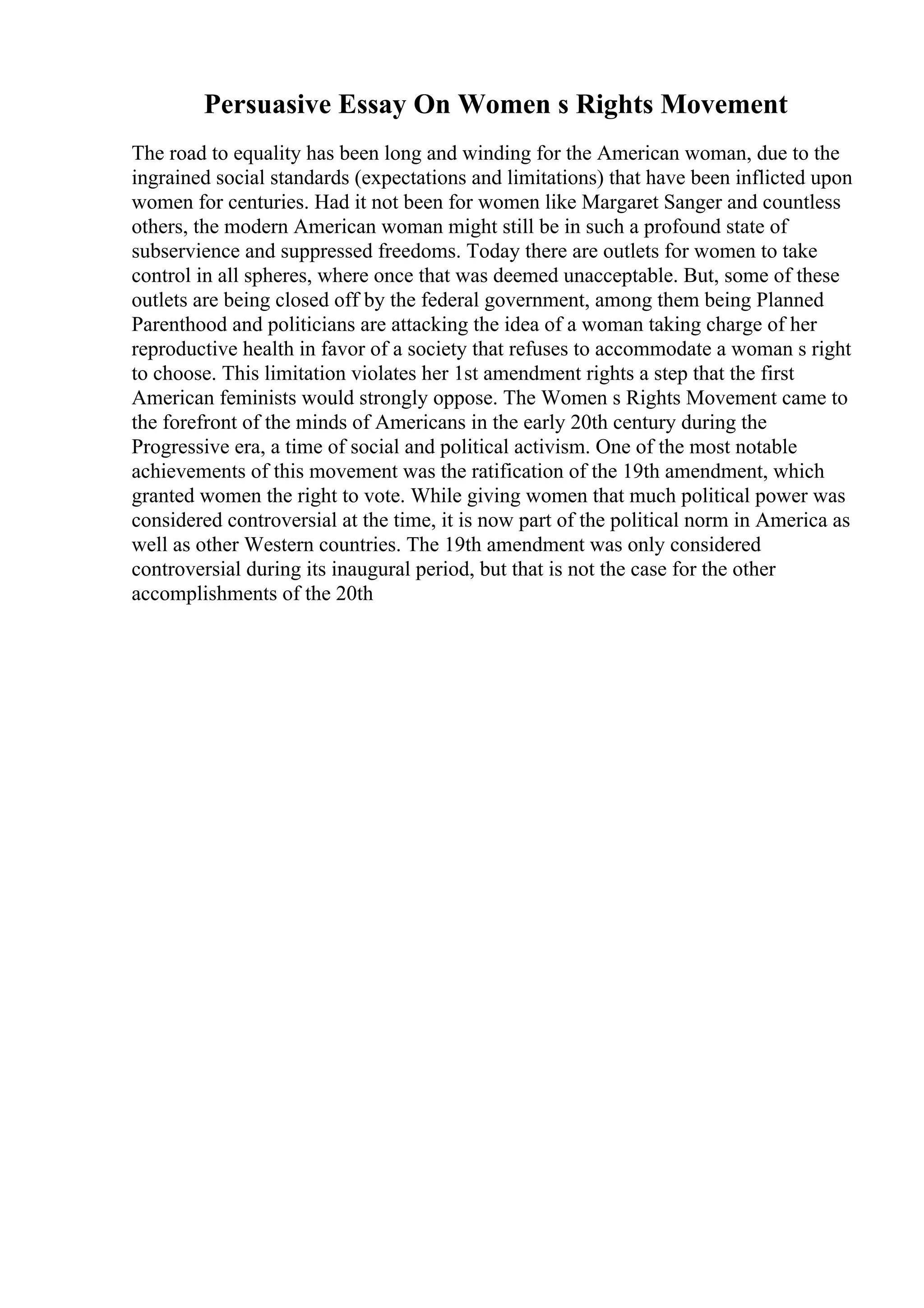 Persuasive Essay On Women s Rights Movement
The road to equality has been long and winding for the American woman, due to the
ingrained social standards (expectations and limitations) that have been inflicted upon
women for centuries. Had it not been for women like Margaret Sanger and countless
others, the modern American woman might still be in such a profound state of
subservience and suppressed freedoms. Today there are outlets for women to take
control in all spheres, where once that was deemed unacceptable. But, some of these
outlets are being closed off by the federal government, among them being Planned
Parenthood and politicians are attacking the idea of a woman taking charge of her
reproductive health in favor of a society that refuses to accommodate a woman s right
to choose. This limitation violates her 1st amendment rights a step that the first
American feminists would strongly oppose. The Women s Rights Movement came to
the forefront of the minds of Americans in the early 20th century during the
Progressive era, a time of social and political activism. One of the most notable
achievements of this movement was the ratification of the 19th amendment, which
granted women the right to vote. While giving women that much political power was
considered controversial at the time, it is now part of the political norm in America as
well as other Western countries. The 19th amendment was only considered
controversial during its inaugural period, but that is not the case for the other
accomplishments of the 20th
 