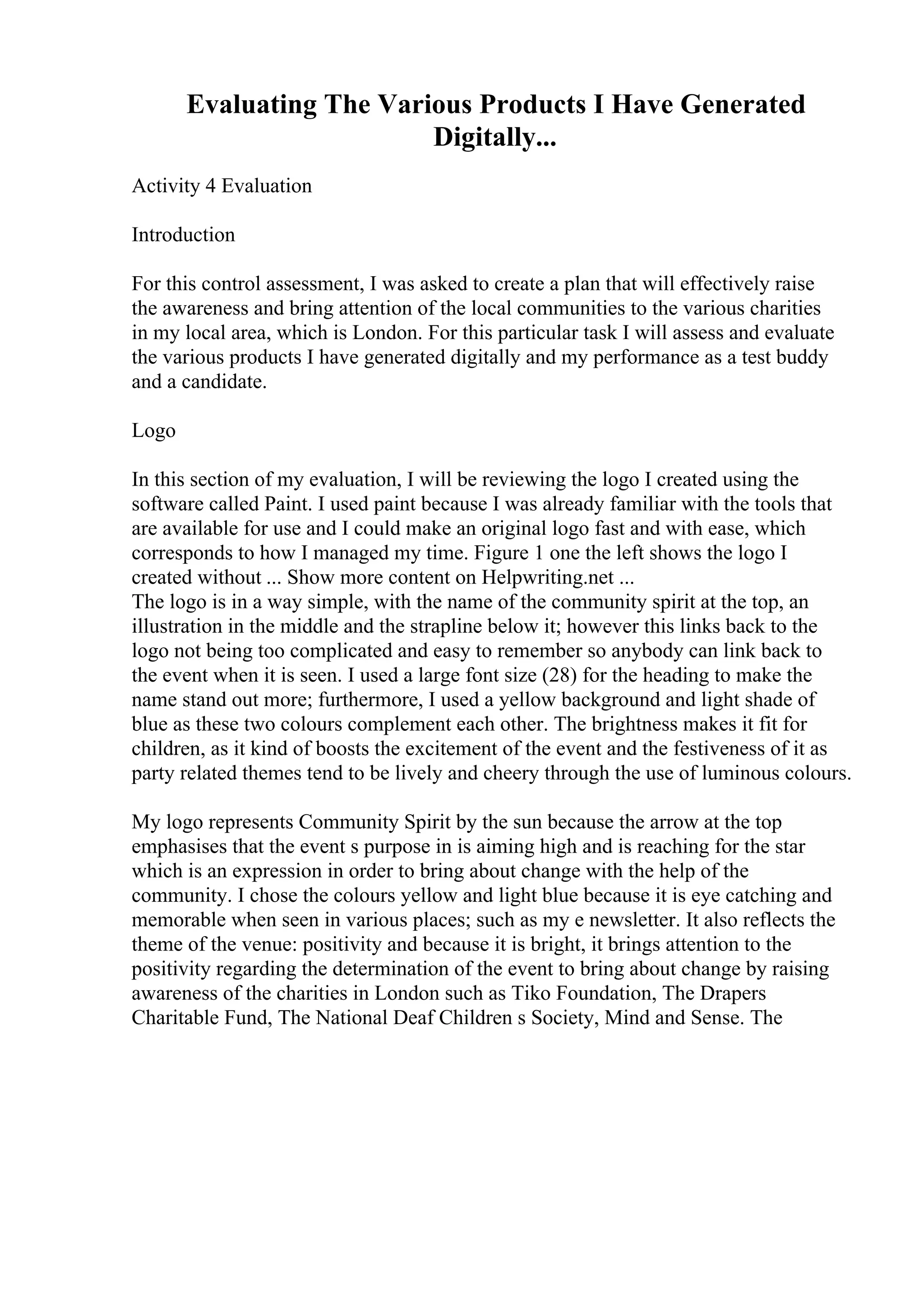 Evaluating The Various Products I Have Generated
Digitally...
Activity 4 Evaluation
Introduction
For this control assessment, I was asked to create a plan that will effectively raise
the awareness and bring attention of the local communities to the various charities
in my local area, which is London. For this particular task I will assess and evaluate
the various products I have generated digitally and my performance as a test buddy
and a candidate.
Logo
In this section of my evaluation, I will be reviewing the logo I created using the
software called Paint. I used paint because I was already familiar with the tools that
are available for use and I could make an original logo fast and with ease, which
corresponds to how I managed my time. Figure 1 one the left shows the logo I
created without ... Show more content on Helpwriting.net ...
The logo is in a way simple, with the name of the community spirit at the top, an
illustration in the middle and the strapline below it; however this links back to the
logo not being too complicated and easy to remember so anybody can link back to
the event when it is seen. I used a large font size (28) for the heading to make the
name stand out more; furthermore, I used a yellow background and light shade of
blue as these two colours complement each other. The brightness makes it fit for
children, as it kind of boosts the excitement of the event and the festiveness of it as
party related themes tend to be lively and cheery through the use of luminous colours.
My logo represents Community Spirit by the sun because the arrow at the top
emphasises that the event s purpose in is aiming high and is reaching for the star
which is an expression in order to bring about change with the help of the
community. I chose the colours yellow and light blue because it is eye catching and
memorable when seen in various places; such as my e newsletter. It also reflects the
theme of the venue: positivity and because it is bright, it brings attention to the
positivity regarding the determination of the event to bring about change by raising
awareness of the charities in London such as Tiko Foundation, The Drapers
Charitable Fund, The National Deaf Children s Society, Mind and Sense. The
 