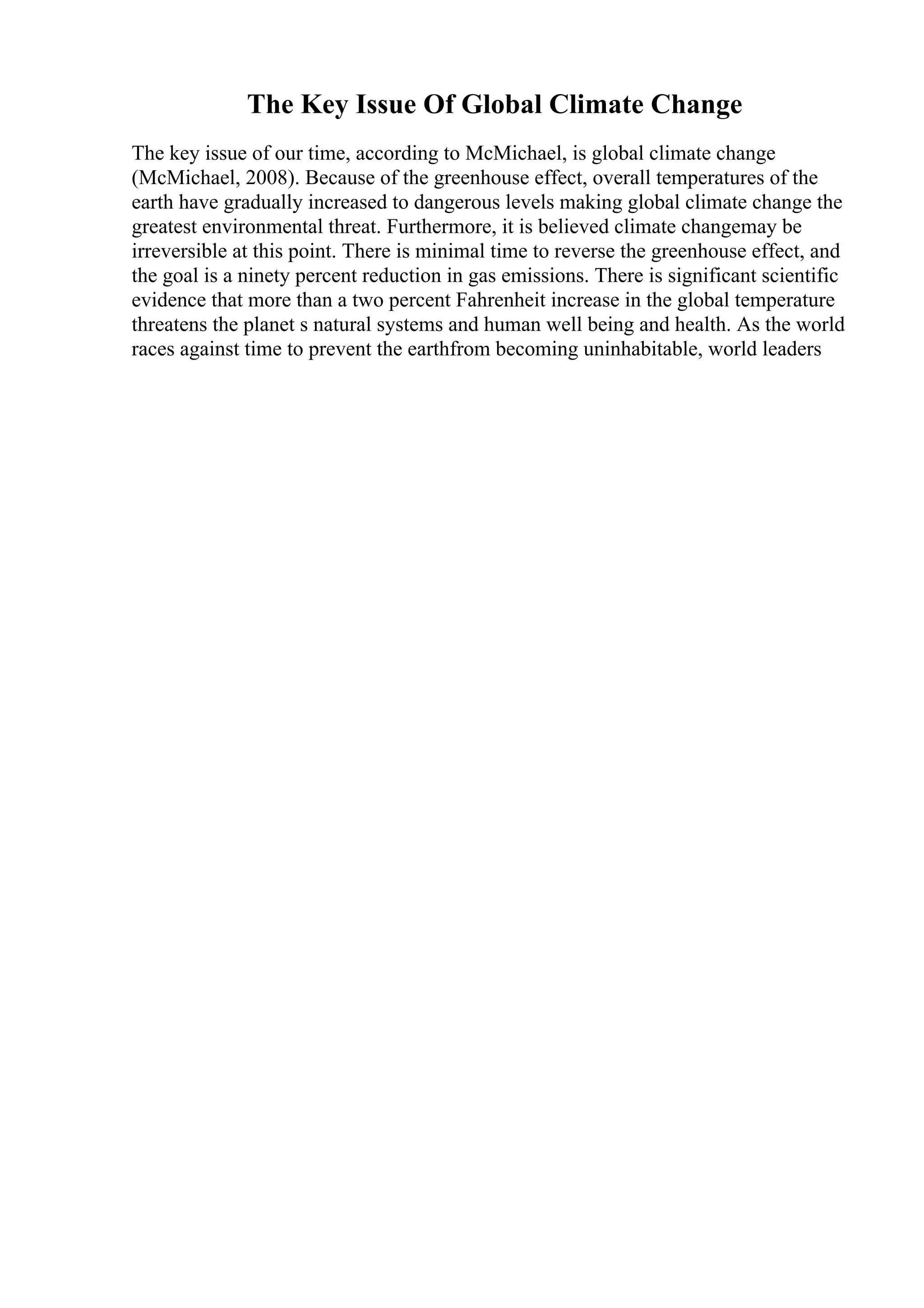 The Key Issue Of Global Climate Change
The key issue of our time, according to McMichael, is global climate change
(McMichael, 2008). Because of the greenhouse effect, overall temperatures of the
earth have gradually increased to dangerous levels making global climate change the
greatest environmental threat. Furthermore, it is believed climate changemay be
irreversible at this point. There is minimal time to reverse the greenhouse effect, and
the goal is a ninety percent reduction in gas emissions. There is significant scientific
evidence that more than a two percent Fahrenheit increase in the global temperature
threatens the planet s natural systems and human well being and health. As the world
races against time to prevent the earthfrom becoming uninhabitable, world leaders
 