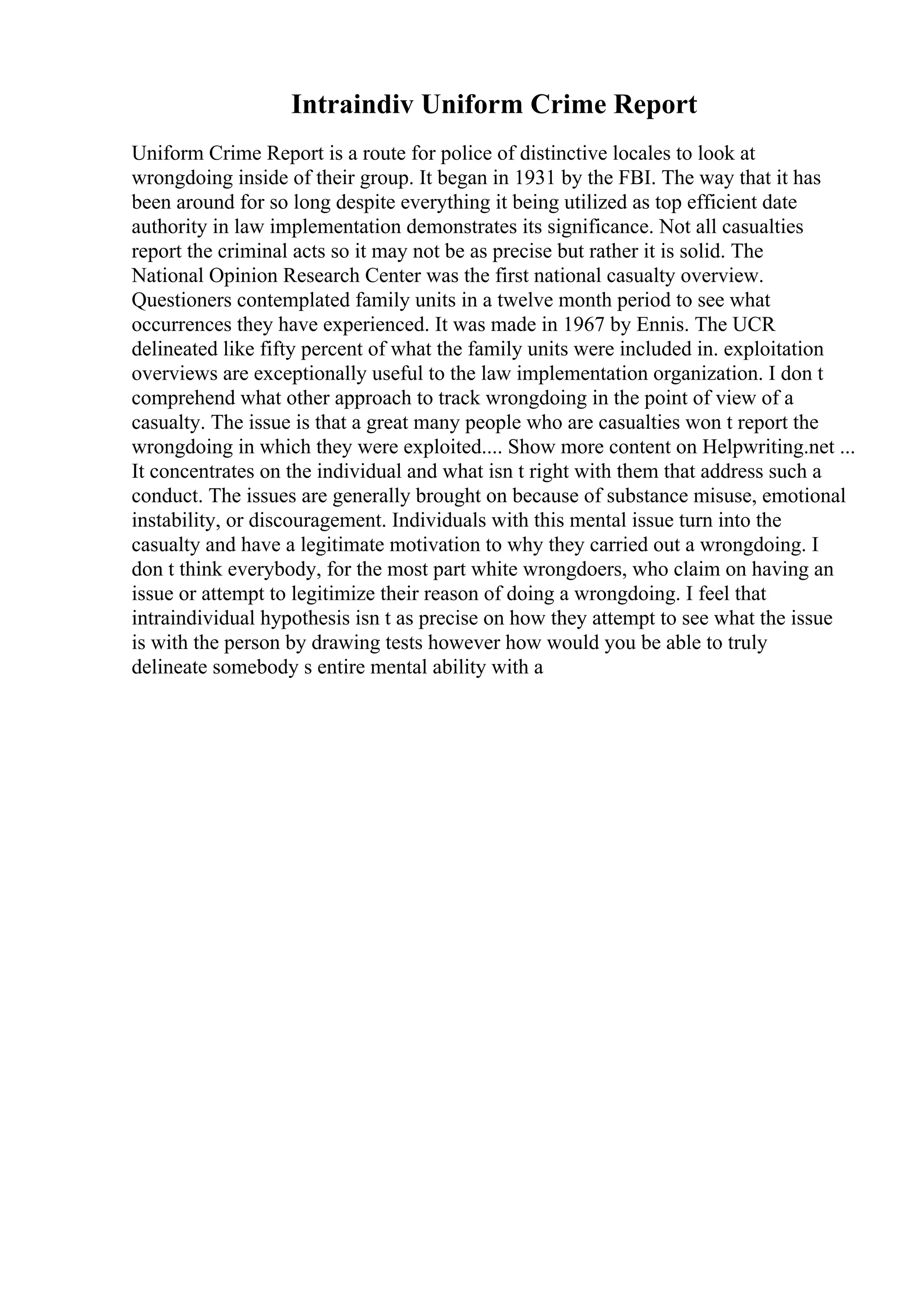 Intraindiv Uniform Crime Report
Uniform Crime Report is a route for police of distinctive locales to look at
wrongdoing inside of their group. It began in 1931 by the FBI. The way that it has
been around for so long despite everything it being utilized as top efficient date
authority in law implementation demonstrates its significance. Not all casualties
report the criminal acts so it may not be as precise but rather it is solid. The
National Opinion Research Center was the first national casualty overview.
Questioners contemplated family units in a twelve month period to see what
occurrences they have experienced. It was made in 1967 by Ennis. The UCR
delineated like fifty percent of what the family units were included in. exploitation
overviews are exceptionally useful to the law implementation organization. I don t
comprehend what other approach to track wrongdoing in the point of view of a
casualty. The issue is that a great many people who are casualties won t report the
wrongdoing in which they were exploited.... Show more content on Helpwriting.net ...
It concentrates on the individual and what isn t right with them that address such a
conduct. The issues are generally brought on because of substance misuse, emotional
instability, or discouragement. Individuals with this mental issue turn into the
casualty and have a legitimate motivation to why they carried out a wrongdoing. I
don t think everybody, for the most part white wrongdoers, who claim on having an
issue or attempt to legitimize their reason of doing a wrongdoing. I feel that
intraindividual hypothesis isn t as precise on how they attempt to see what the issue
is with the person by drawing tests however how would you be able to truly
delineate somebody s entire mental ability with a
 