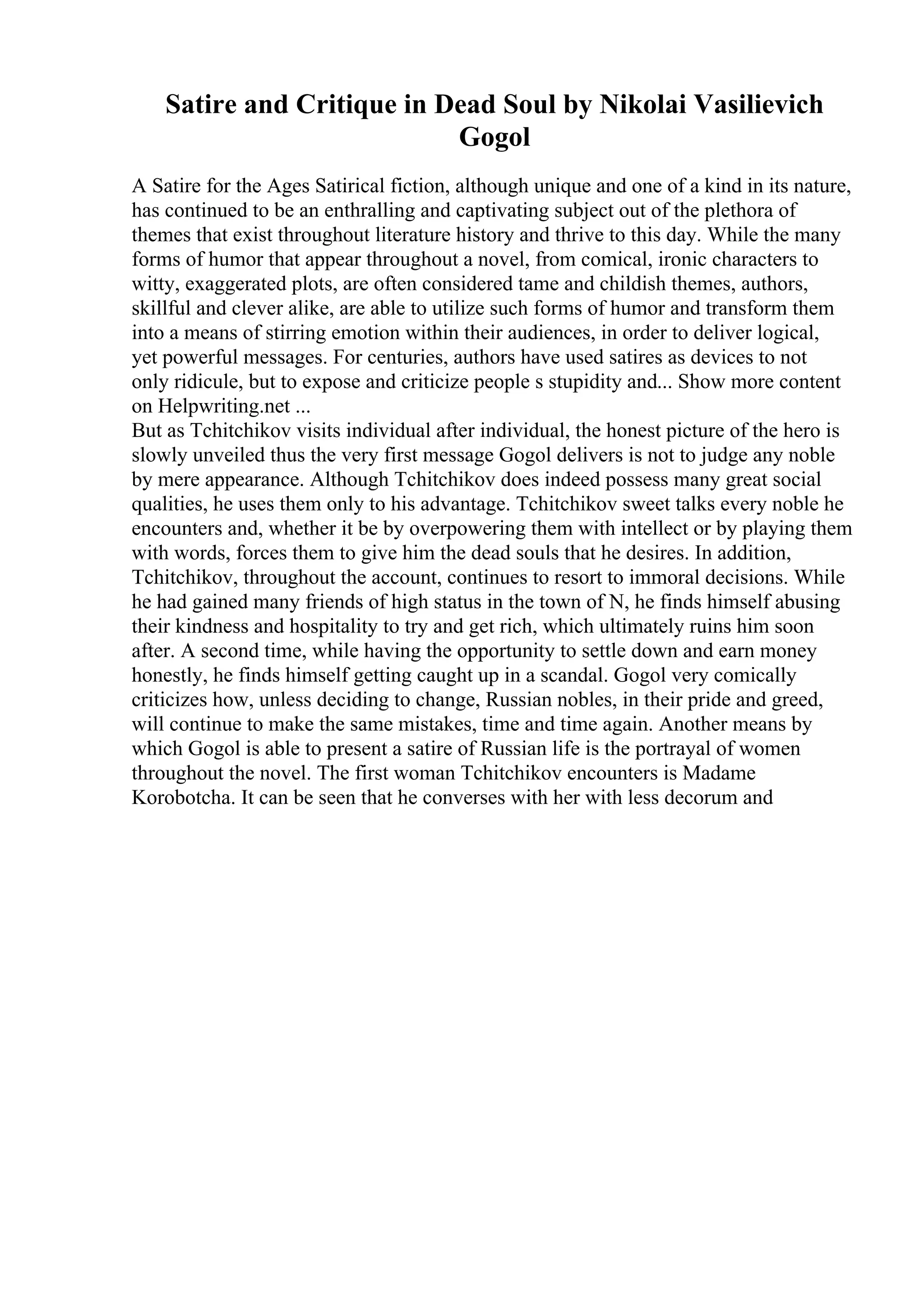 Satire and Critique in Dead Soul by Nikolai Vasilievich
Gogol
A Satire for the Ages Satirical fiction, although unique and one of a kind in its nature,
has continued to be an enthralling and captivating subject out of the plethora of
themes that exist throughout literature history and thrive to this day. While the many
forms of humor that appear throughout a novel, from comical, ironic characters to
witty, exaggerated plots, are often considered tame and childish themes, authors,
skillful and clever alike, are able to utilize such forms of humor and transform them
into a means of stirring emotion within their audiences, in order to deliver logical,
yet powerful messages. For centuries, authors have used satires as devices to not
only ridicule, but to expose and criticize people s stupidity and... Show more content
on Helpwriting.net ...
But as Tchitchikov visits individual after individual, the honest picture of the hero is
slowly unveiled thus the very first message Gogol delivers is not to judge any noble
by mere appearance. Although Tchitchikov does indeed possess many great social
qualities, he uses them only to his advantage. Tchitchikov sweet talks every noble he
encounters and, whether it be by overpowering them with intellect or by playing them
with words, forces them to give him the dead souls that he desires. In addition,
Tchitchikov, throughout the account, continues to resort to immoral decisions. While
he had gained many friends of high status in the town of N, he finds himself abusing
their kindness and hospitality to try and get rich, which ultimately ruins him soon
after. A second time, while having the opportunity to settle down and earn money
honestly, he finds himself getting caught up in a scandal. Gogol very comically
criticizes how, unless deciding to change, Russian nobles, in their pride and greed,
will continue to make the same mistakes, time and time again. Another means by
which Gogol is able to present a satire of Russian life is the portrayal of women
throughout the novel. The first woman Tchitchikov encounters is Madame
Korobotcha. It can be seen that he converses with her with less decorum and
 