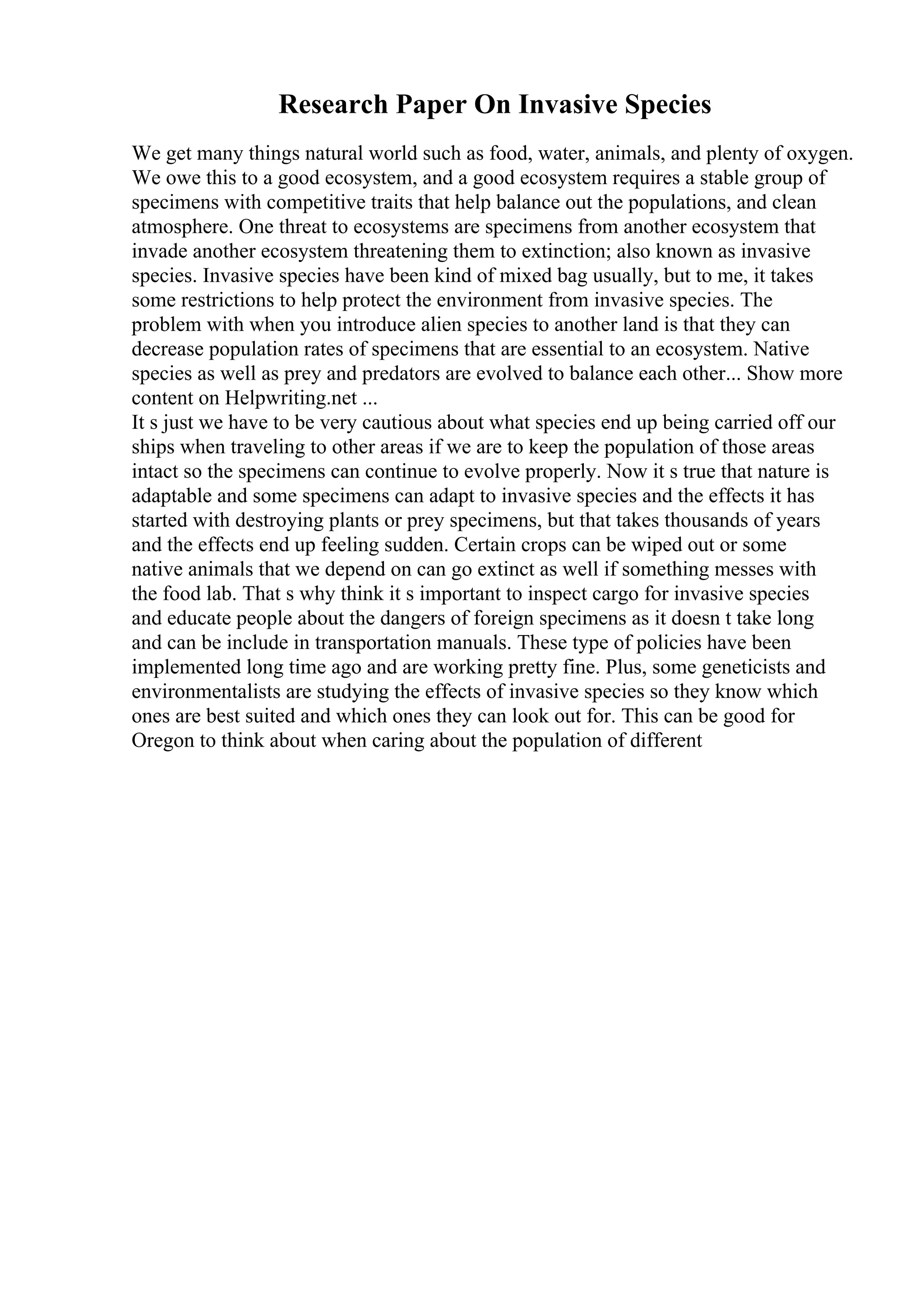 Research Paper On Invasive Species
We get many things natural world such as food, water, animals, and plenty of oxygen.
We owe this to a good ecosystem, and a good ecosystem requires a stable group of
specimens with competitive traits that help balance out the populations, and clean
atmosphere. One threat to ecosystems are specimens from another ecosystem that
invade another ecosystem threatening them to extinction; also known as invasive
species. Invasive species have been kind of mixed bag usually, but to me, it takes
some restrictions to help protect the environment from invasive species. The
problem with when you introduce alien species to another land is that they can
decrease population rates of specimens that are essential to an ecosystem. Native
species as well as prey and predators are evolved to balance each other... Show more
content on Helpwriting.net ...
It s just we have to be very cautious about what species end up being carried off our
ships when traveling to other areas if we are to keep the population of those areas
intact so the specimens can continue to evolve properly. Now it s true that nature is
adaptable and some specimens can adapt to invasive species and the effects it has
started with destroying plants or prey specimens, but that takes thousands of years
and the effects end up feeling sudden. Certain crops can be wiped out or some
native animals that we depend on can go extinct as well if something messes with
the food lab. That s why think it s important to inspect cargo for invasive species
and educate people about the dangers of foreign specimens as it doesn t take long
and can be include in transportation manuals. These type of policies have been
implemented long time ago and are working pretty fine. Plus, some geneticists and
environmentalists are studying the effects of invasive species so they know which
ones are best suited and which ones they can look out for. This can be good for
Oregon to think about when caring about the population of different
 