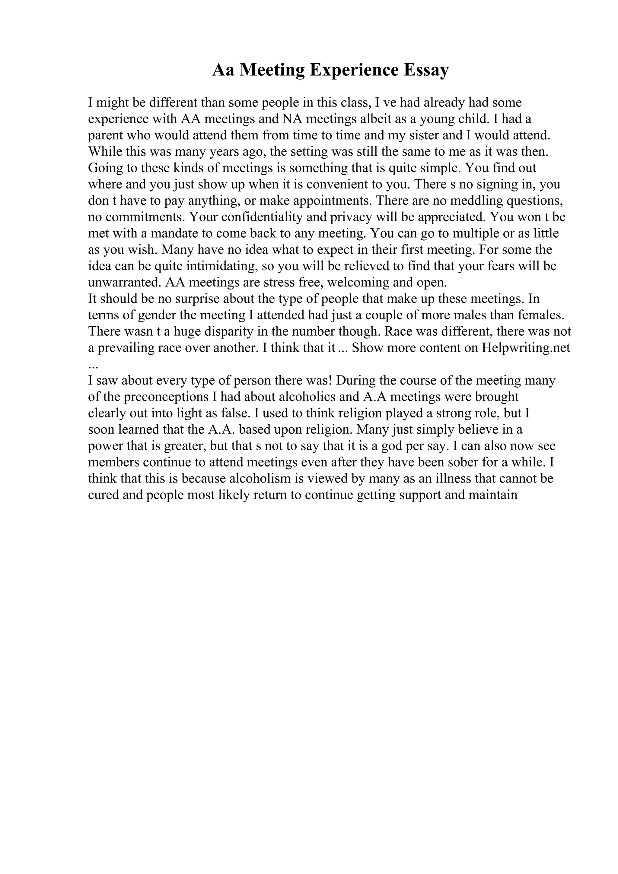 Aa Meeting Experience Essay
I might be different than some people in this class, I ve had already had some
experience with AA meetings and NA meetings albeit as a young child. I had a
parent who would attend them from time to time and my sister and I would attend.
While this was many years ago, the setting was still the same to me as it was then.
Going to these kinds of meetings is something that is quite simple. You find out
where and you just show up when it is convenient to you. There s no signing in, you
don t have to pay anything, or make appointments. There are no meddling questions,
no commitments. Your confidentiality and privacy will be appreciated. You won t be
met with a mandate to come back to any meeting. You can go to multiple or as little
as you wish. Many have no idea what to expect in their first meeting. For some the
idea can be quite intimidating, so you will be relieved to find that your fears will be
unwarranted. AA meetings are stress free, welcoming and open.
It should be no surprise about the type of people that make up these meetings. In
terms of gender the meeting I attended had just a couple of more males than females.
There wasn t a huge disparity in the number though. Race was different, there was not
a prevailing race over another. I think that it ... Show more content on Helpwriting.net
...
I saw about every type of person there was! During the course of the meeting many
of the preconceptions I had about alcoholics and A.A meetings were brought
clearly out into light as false. I used to think religion played a strong role, but I
soon learned that the A.A. based upon religion. Many just simply believe in a
power that is greater, but that s not to say that it is a god per say. I can also now see
members continue to attend meetings even after they have been sober for a while. I
think that this is because alcoholism is viewed by many as an illness that cannot be
cured and people most likely return to continue getting support and maintain
 