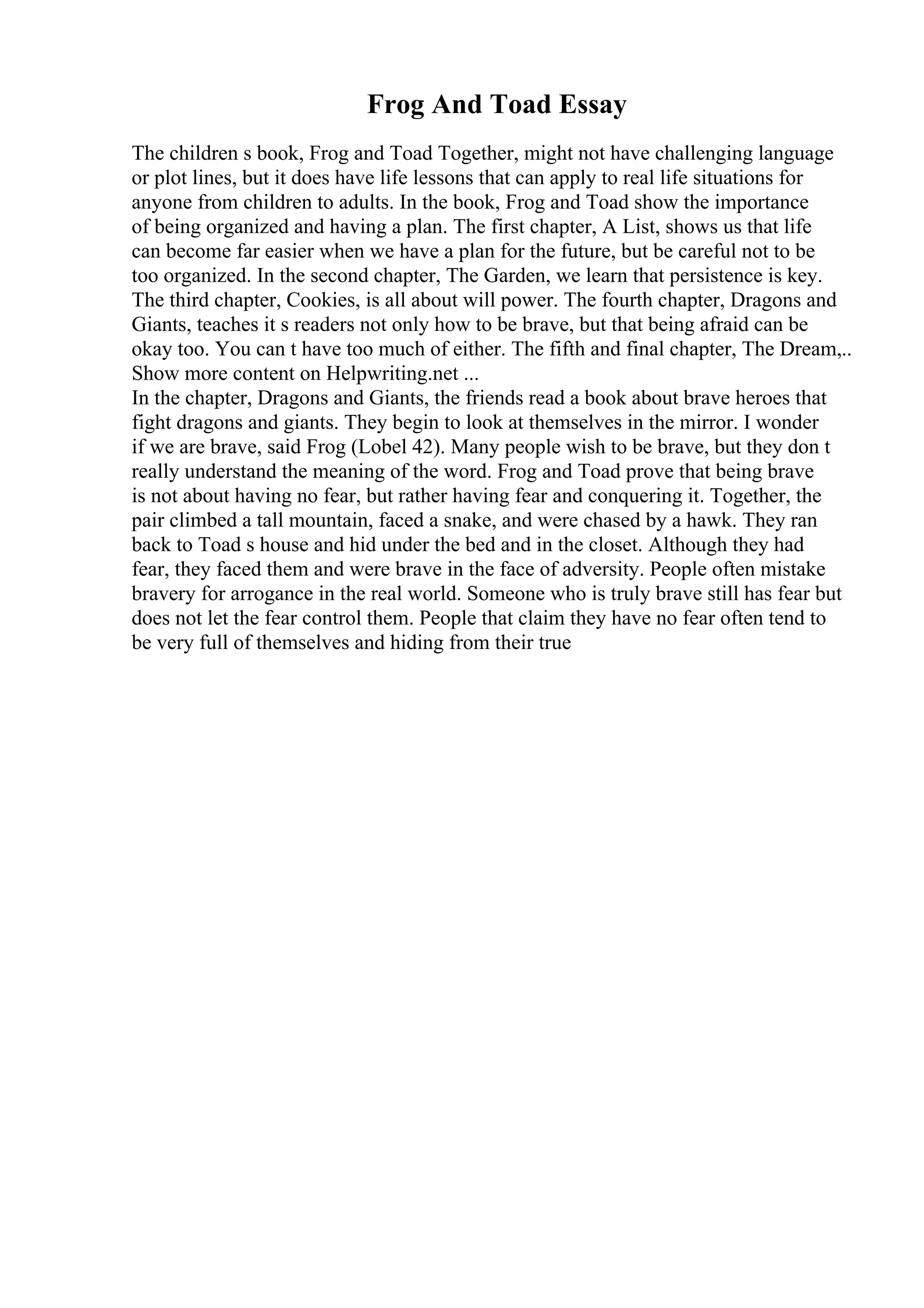 Frog And Toad Essay
The children s book, Frog and Toad Together, might not have challenging language
or plot lines, but it does have life lessons that can apply to real life situations for
anyone from children to adults. In the book, Frog and Toad show the importance
of being organized and having a plan. The first chapter, A List, shows us that life
can become far easier when we have a plan for the future, but be careful not to be
too organized. In the second chapter, The Garden, we learn that persistence is key.
The third chapter, Cookies, is all about will power. The fourth chapter, Dragons and
Giants, teaches it s readers not only how to be brave, but that being afraid can be
okay too. You can t have too much of either. The fifth and final chapter, The Dream,
...
Show more content on Helpwriting.net ...
In the chapter, Dragons and Giants, the friends read a book about brave heroes that
fight dragons and giants. They begin to look at themselves in the mirror. I wonder
if we are brave, said Frog (Lobel 42). Many people wish to be brave, but they don t
really understand the meaning of the word. Frog and Toad prove that being brave
is not about having no fear, but rather having fear and conquering it. Together, the
pair climbed a tall mountain, faced a snake, and were chased by a hawk. They ran
back to Toad s house and hid under the bed and in the closet. Although they had
fear, they faced them and were brave in the face of adversity. People often mistake
bravery for arrogance in the real world. Someone who is truly brave still has fear but
does not let the fear control them. People that claim they have no fear often tend to
be very full of themselves and hiding from their true
 