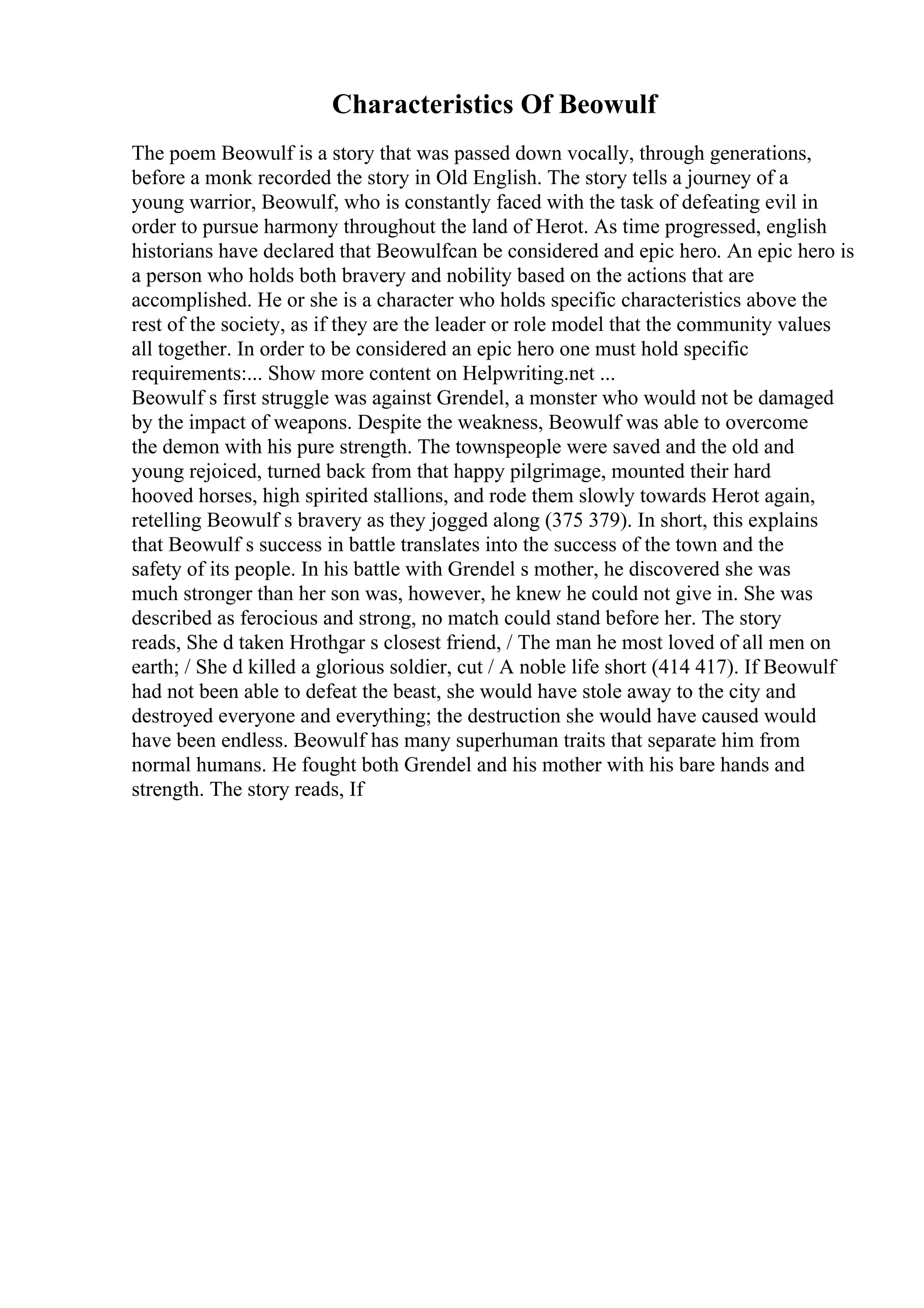 Characteristics Of Beowulf
The poem Beowulf is a story that was passed down vocally, through generations,
before a monk recorded the story in Old English. The story tells a journey of a
young warrior, Beowulf, who is constantly faced with the task of defeating evil in
order to pursue harmony throughout the land of Herot. As time progressed, english
historians have declared that Beowulfcan be considered and epic hero. An epic hero is
a person who holds both bravery and nobility based on the actions that are
accomplished. He or she is a character who holds specific characteristics above the
rest of the society, as if they are the leader or role model that the community values
all together. In order to be considered an epic hero one must hold specific
requirements:... Show more content on Helpwriting.net ...
Beowulf s first struggle was against Grendel, a monster who would not be damaged
by the impact of weapons. Despite the weakness, Beowulf was able to overcome
the demon with his pure strength. The townspeople were saved and the old and
young rejoiced, turned back from that happy pilgrimage, mounted their hard
hooved horses, high spirited stallions, and rode them slowly towards Herot again,
retelling Beowulf s bravery as they jogged along (375 379). In short, this explains
that Beowulf s success in battle translates into the success of the town and the
safety of its people. In his battle with Grendel s mother, he discovered she was
much stronger than her son was, however, he knew he could not give in. She was
described as ferocious and strong, no match could stand before her. The story
reads, She d taken Hrothgar s closest friend, / The man he most loved of all men on
earth; / She d killed a glorious soldier, cut / A noble life short (414 417). If Beowulf
had not been able to defeat the beast, she would have stole away to the city and
destroyed everyone and everything; the destruction she would have caused would
have been endless. Beowulf has many superhuman traits that separate him from
normal humans. He fought both Grendel and his mother with his bare hands and
strength. The story reads, If
 