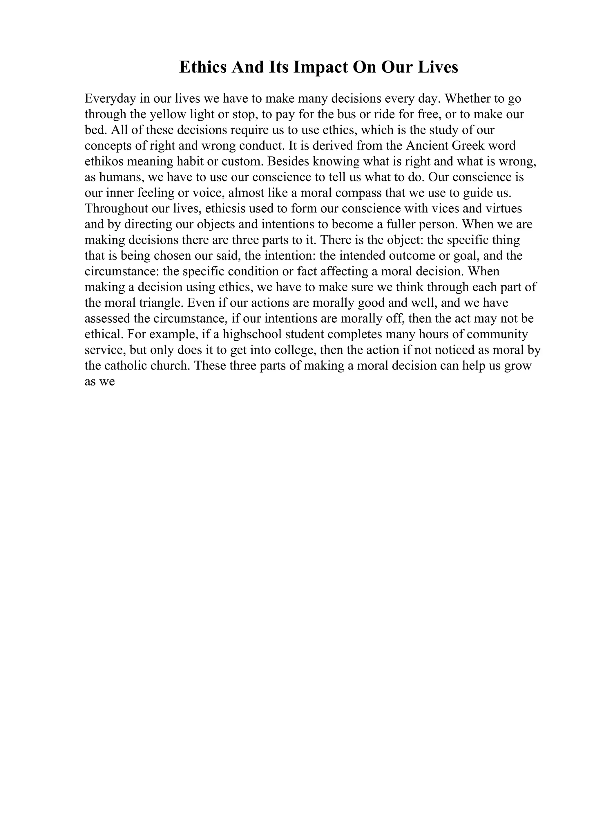 Ethics And Its Impact On Our Lives
Everyday in our lives we have to make many decisions every day. Whether to go
through the yellow light or stop, to pay for the bus or ride for free, or to make our
bed. All of these decisions require us to use ethics, which is the study of our
concepts of right and wrong conduct. It is derived from the Ancient Greek word
ethikos meaning habit or custom. Besides knowing what is right and what is wrong,
as humans, we have to use our conscience to tell us what to do. Our conscience is
our inner feeling or voice, almost like a moral compass that we use to guide us.
Throughout our lives, ethicsis used to form our conscience with vices and virtues
and by directing our objects and intentions to become a fuller person. When we are
making decisions there are three parts to it. There is the object: the specific thing
that is being chosen our said, the intention: the intended outcome or goal, and the
circumstance: the specific condition or fact affecting a moral decision. When
making a decision using ethics, we have to make sure we think through each part of
the moral triangle. Even if our actions are morally good and well, and we have
assessed the circumstance, if our intentions are morally off, then the act may not be
ethical. For example, if a highschool student completes many hours of community
service, but only does it to get into college, then the action if not noticed as moral by
the catholic church. These three parts of making a moral decision can help us grow
as we
 