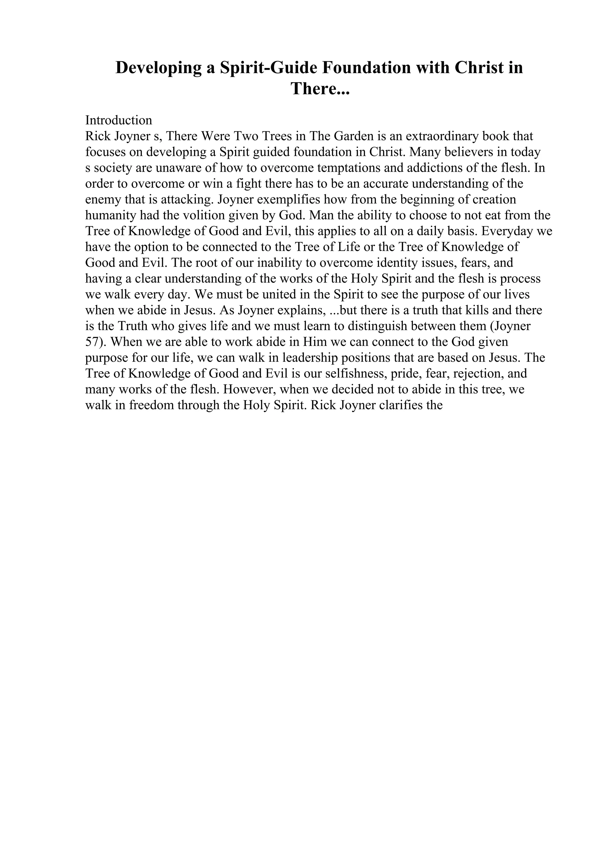Developing a Spirit-Guide Foundation with Christ in
There...
Introduction
Rick Joyner s, There Were Two Trees in The Garden is an extraordinary book that
focuses on developing a Spirit guided foundation in Christ. Many believers in today
s society are unaware of how to overcome temptations and addictions of the flesh. In
order to overcome or win a fight there has to be an accurate understanding of the
enemy that is attacking. Joyner exemplifies how from the beginning of creation
humanity had the volition given by God. Man the ability to choose to not eat from the
Tree of Knowledge of Good and Evil, this applies to all on a daily basis. Everyday we
have the option to be connected to the Tree of Life or the Tree of Knowledge of
Good and Evil. The root of our inability to overcome identity issues, fears, and
having a clear understanding of the works of the Holy Spirit and the flesh is process
we walk every day. We must be united in the Spirit to see the purpose of our lives
when we abide in Jesus. As Joyner explains, ...but there is a truth that kills and there
is the Truth who gives life and we must learn to distinguish between them (Joyner
57). When we are able to work abide in Him we can connect to the God given
purpose for our life, we can walk in leadership positions that are based on Jesus. The
Tree of Knowledge of Good and Evil is our selfishness, pride, fear, rejection, and
many works of the flesh. However, when we decided not to abide in this tree, we
walk in freedom through the Holy Spirit. Rick Joyner clarifies the
 