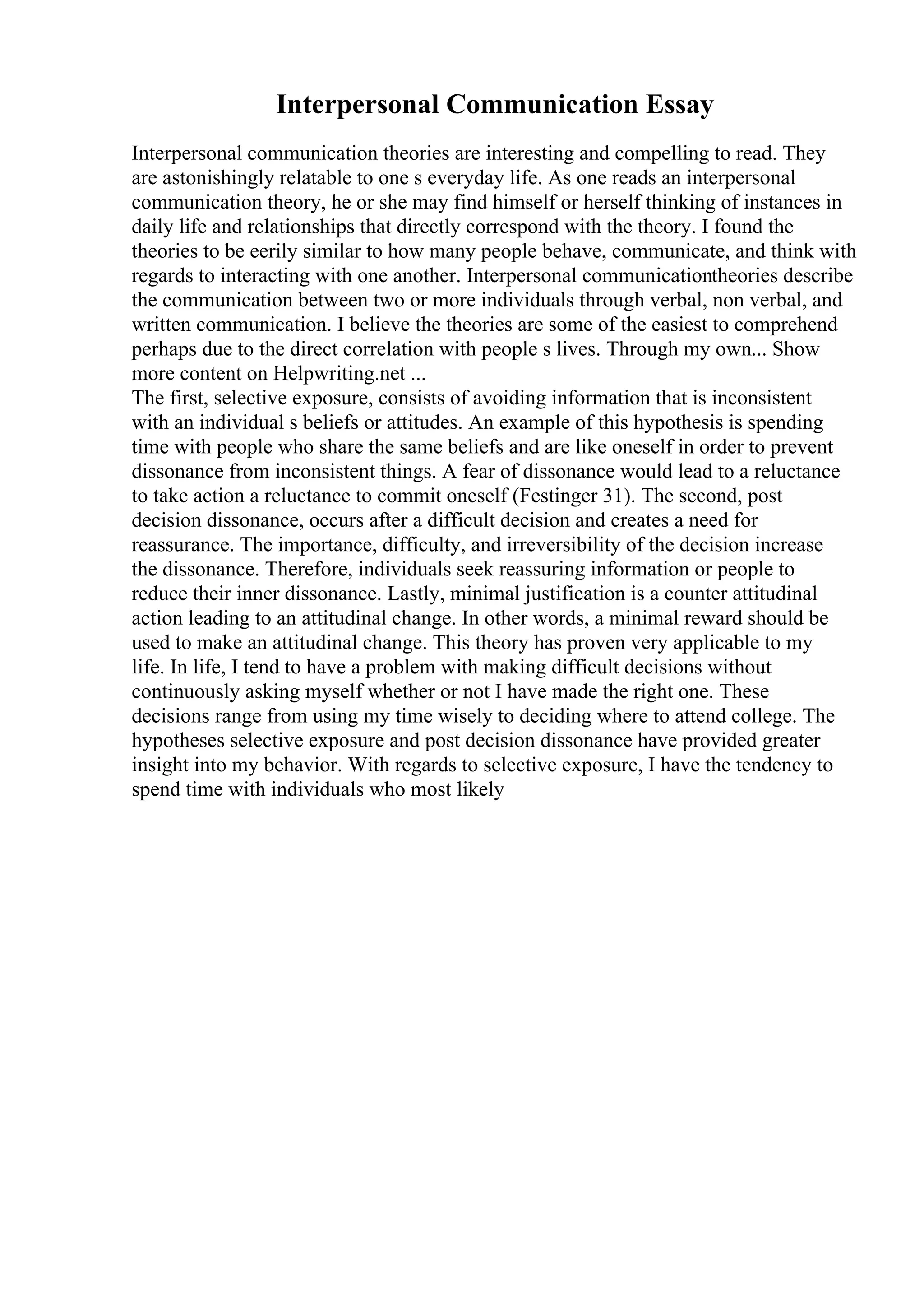 Interpersonal Communication Essay
Interpersonal communication theories are interesting and compelling to read. They
are astonishingly relatable to one s everyday life. As one reads an interpersonal
communication theory, he or she may find himself or herself thinking of instances in
daily life and relationships that directly correspond with the theory. I found the
theories to be eerily similar to how many people behave, communicate, and think with
regards to interacting with one another. Interpersonal communicationtheories describe
the communication between two or more individuals through verbal, non verbal, and
written communication. I believe the theories are some of the easiest to comprehend
perhaps due to the direct correlation with people s lives. Through my own... Show
more content on Helpwriting.net ...
The first, selective exposure, consists of avoiding information that is inconsistent
with an individual s beliefs or attitudes. An example of this hypothesis is spending
time with people who share the same beliefs and are like oneself in order to prevent
dissonance from inconsistent things. A fear of dissonance would lead to a reluctance
to take action a reluctance to commit oneself (Festinger 31). The second, post
decision dissonance, occurs after a difficult decision and creates a need for
reassurance. The importance, difficulty, and irreversibility of the decision increase
the dissonance. Therefore, individuals seek reassuring information or people to
reduce their inner dissonance. Lastly, minimal justification is a counter attitudinal
action leading to an attitudinal change. In other words, a minimal reward should be
used to make an attitudinal change. This theory has proven very applicable to my
life. In life, I tend to have a problem with making difficult decisions without
continuously asking myself whether or not I have made the right one. These
decisions range from using my time wisely to deciding where to attend college. The
hypotheses selective exposure and post decision dissonance have provided greater
insight into my behavior. With regards to selective exposure, I have the tendency to
spend time with individuals who most likely
 
