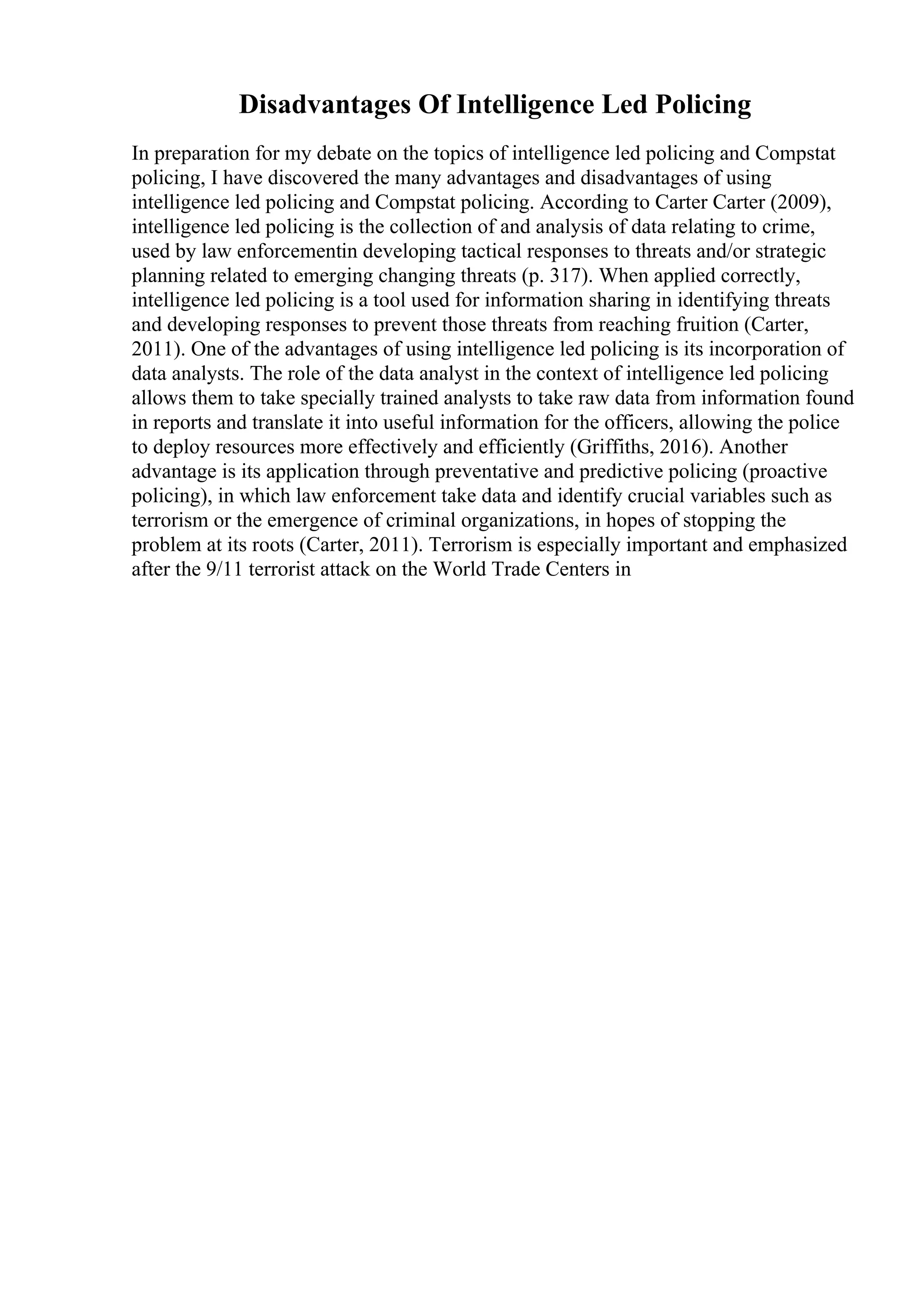 Disadvantages Of Intelligence Led Policing
In preparation for my debate on the topics of intelligence led policing and Compstat
policing, I have discovered the many advantages and disadvantages of using
intelligence led policing and Compstat policing. According to Carter Carter (2009),
intelligence led policing is the collection of and analysis of data relating to crime,
used by law enforcementin developing tactical responses to threats and/or strategic
planning related to emerging changing threats (p. 317). When applied correctly,
intelligence led policing is a tool used for information sharing in identifying threats
and developing responses to prevent those threats from reaching fruition (Carter,
2011). One of the advantages of using intelligence led policing is its incorporation of
data analysts. The role of the data analyst in the context of intelligence led policing
allows them to take specially trained analysts to take raw data from information found
in reports and translate it into useful information for the officers, allowing the police
to deploy resources more effectively and efficiently (Griffiths, 2016). Another
advantage is its application through preventative and predictive policing (proactive
policing), in which law enforcement take data and identify crucial variables such as
terrorism or the emergence of criminal organizations, in hopes of stopping the
problem at its roots (Carter, 2011). Terrorism is especially important and emphasized
after the 9/11 terrorist attack on the World Trade Centers in
 