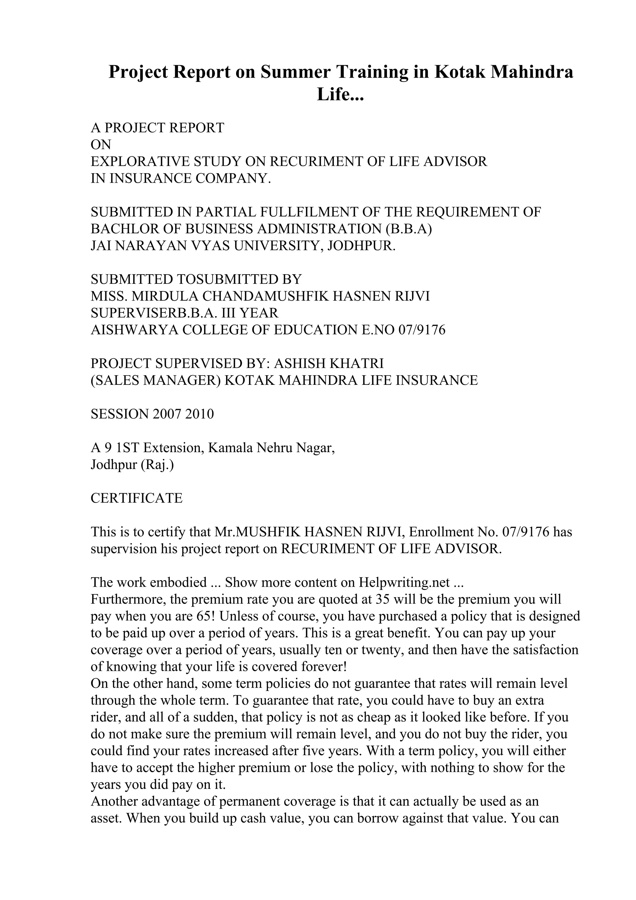 Project Report on Summer Training in Kotak Mahindra
Life...
A PROJECT REPORT
ON
EXPLORATIVE STUDY ON RECURIMENT OF LIFE ADVISOR
IN INSURANCE COMPANY.
SUBMITTED IN PARTIAL FULLFILMENT OF THE REQUIREMENT OF
BACHLOR OF BUSINESS ADMINISTRATION (B.B.A)
JAI NARAYAN VYAS UNIVERSITY, JODHPUR.
SUBMITTED TOSUBMITTED BY
MISS. MIRDULA CHANDAMUSHFIK HASNEN RIJVI
SUPERVISERB.B.A. III YEAR
AISHWARYA COLLEGE OF EDUCATION E.NO 07/9176
PROJECT SUPERVISED BY: ASHISH KHATRI
(SALES MANAGER) KOTAK MAHINDRA LIFE INSURANCE
SESSION 2007 2010
A 9 1ST Extension, Kamala Nehru Nagar,
Jodhpur (Raj.)
CERTIFICATE
This is to certify that Mr.MUSHFIK HASNEN RIJVI, Enrollment No. 07/9176 has
supervision his project report on RECURIMENT OF LIFE ADVISOR.
The work embodied ... Show more content on Helpwriting.net ...
Furthermore, the premium rate you are quoted at 35 will be the premium you will
pay when you are 65! Unless of course, you have purchased a policy that is designed
to be paid up over a period of years. This is a great benefit. You can pay up your
coverage over a period of years, usually ten or twenty, and then have the satisfaction
of knowing that your life is covered forever!
On the other hand, some term policies do not guarantee that rates will remain level
through the whole term. To guarantee that rate, you could have to buy an extra
rider, and all of a sudden, that policy is not as cheap as it looked like before. If you
do not make sure the premium will remain level, and you do not buy the rider, you
could find your rates increased after five years. With a term policy, you will either
have to accept the higher premium or lose the policy, with nothing to show for the
years you did pay on it.
Another advantage of permanent coverage is that it can actually be used as an
asset. When you build up cash value, you can borrow against that value. You can
 