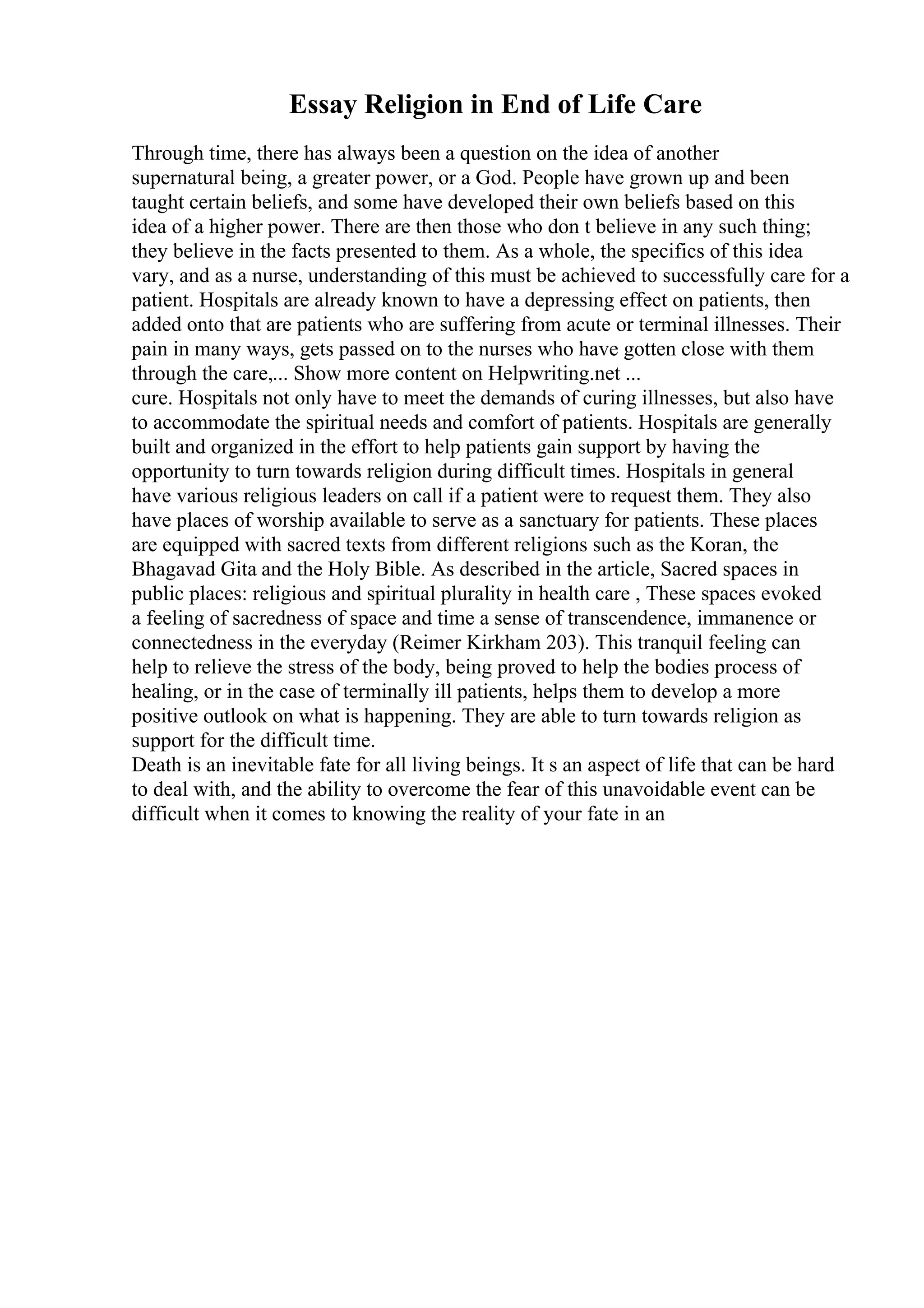 Essay Religion in End of Life Care
Through time, there has always been a question on the idea of another
supernatural being, a greater power, or a God. People have grown up and been
taught certain beliefs, and some have developed their own beliefs based on this
idea of a higher power. There are then those who don t believe in any such thing;
they believe in the facts presented to them. As a whole, the specifics of this idea
vary, and as a nurse, understanding of this must be achieved to successfully care for a
patient. Hospitals are already known to have a depressing effect on patients, then
added onto that are patients who are suffering from acute or terminal illnesses. Their
pain in many ways, gets passed on to the nurses who have gotten close with them
through the care,... Show more content on Helpwriting.net ...
cure. Hospitals not only have to meet the demands of curing illnesses, but also have
to accommodate the spiritual needs and comfort of patients. Hospitals are generally
built and organized in the effort to help patients gain support by having the
opportunity to turn towards religion during difficult times. Hospitals in general
have various religious leaders on call if a patient were to request them. They also
have places of worship available to serve as a sanctuary for patients. These places
are equipped with sacred texts from different religions such as the Koran, the
Bhagavad Gita and the Holy Bible. As described in the article, Sacred spaces in
public places: religious and spiritual plurality in health care , These spaces evoked
a feeling of sacredness of space and time a sense of transcendence, immanence or
connectedness in the everyday (Reimer Kirkham 203). This tranquil feeling can
help to relieve the stress of the body, being proved to help the bodies process of
healing, or in the case of terminally ill patients, helps them to develop a more
positive outlook on what is happening. They are able to turn towards religion as
support for the difficult time.
Death is an inevitable fate for all living beings. It s an aspect of life that can be hard
to deal with, and the ability to overcome the fear of this unavoidable event can be
difficult when it comes to knowing the reality of your fate in an
 