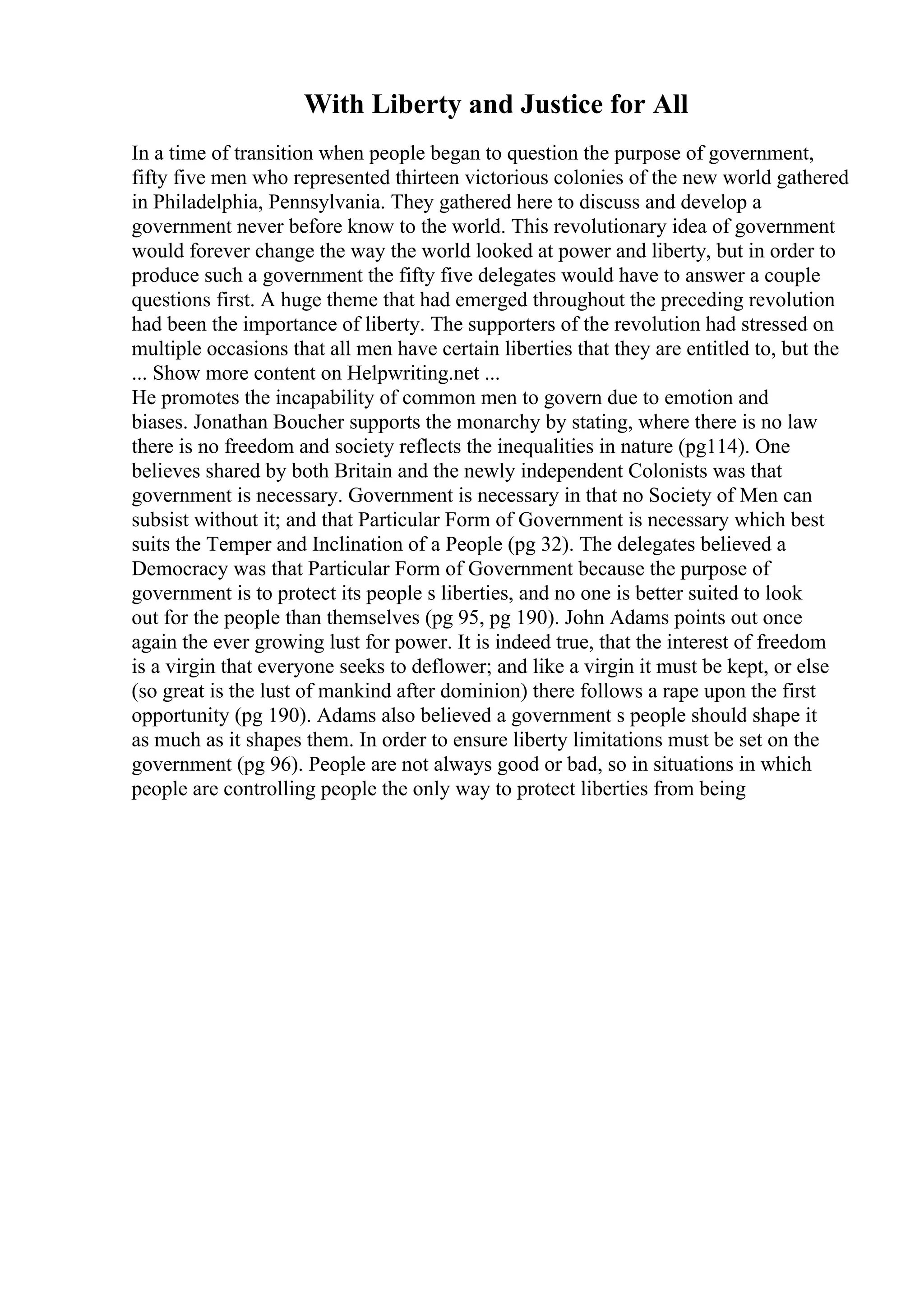 With Liberty and Justice for All
In a time of transition when people began to question the purpose of government,
fifty five men who represented thirteen victorious colonies of the new world gathered
in Philadelphia, Pennsylvania. They gathered here to discuss and develop a
government never before know to the world. This revolutionary idea of government
would forever change the way the world looked at power and liberty, but in order to
produce such a government the fifty five delegates would have to answer a couple
questions first. A huge theme that had emerged throughout the preceding revolution
had been the importance of liberty. The supporters of the revolution had stressed on
multiple occasions that all men have certain liberties that they are entitled to, but the
... Show more content on Helpwriting.net ...
He promotes the incapability of common men to govern due to emotion and
biases. Jonathan Boucher supports the monarchy by stating, where there is no law
there is no freedom and society reflects the inequalities in nature (pg114). One
believes shared by both Britain and the newly independent Colonists was that
government is necessary. Government is necessary in that no Society of Men can
subsist without it; and that Particular Form of Government is necessary which best
suits the Temper and Inclination of a People (pg 32). The delegates believed a
Democracy was that Particular Form of Government because the purpose of
government is to protect its people s liberties, and no one is better suited to look
out for the people than themselves (pg 95, pg 190). John Adams points out once
again the ever growing lust for power. It is indeed true, that the interest of freedom
is a virgin that everyone seeks to deflower; and like a virgin it must be kept, or else
(so great is the lust of mankind after dominion) there follows a rape upon the first
opportunity (pg 190). Adams also believed a government s people should shape it
as much as it shapes them. In order to ensure liberty limitations must be set on the
government (pg 96). People are not always good or bad, so in situations in which
people are controlling people the only way to protect liberties from being
 