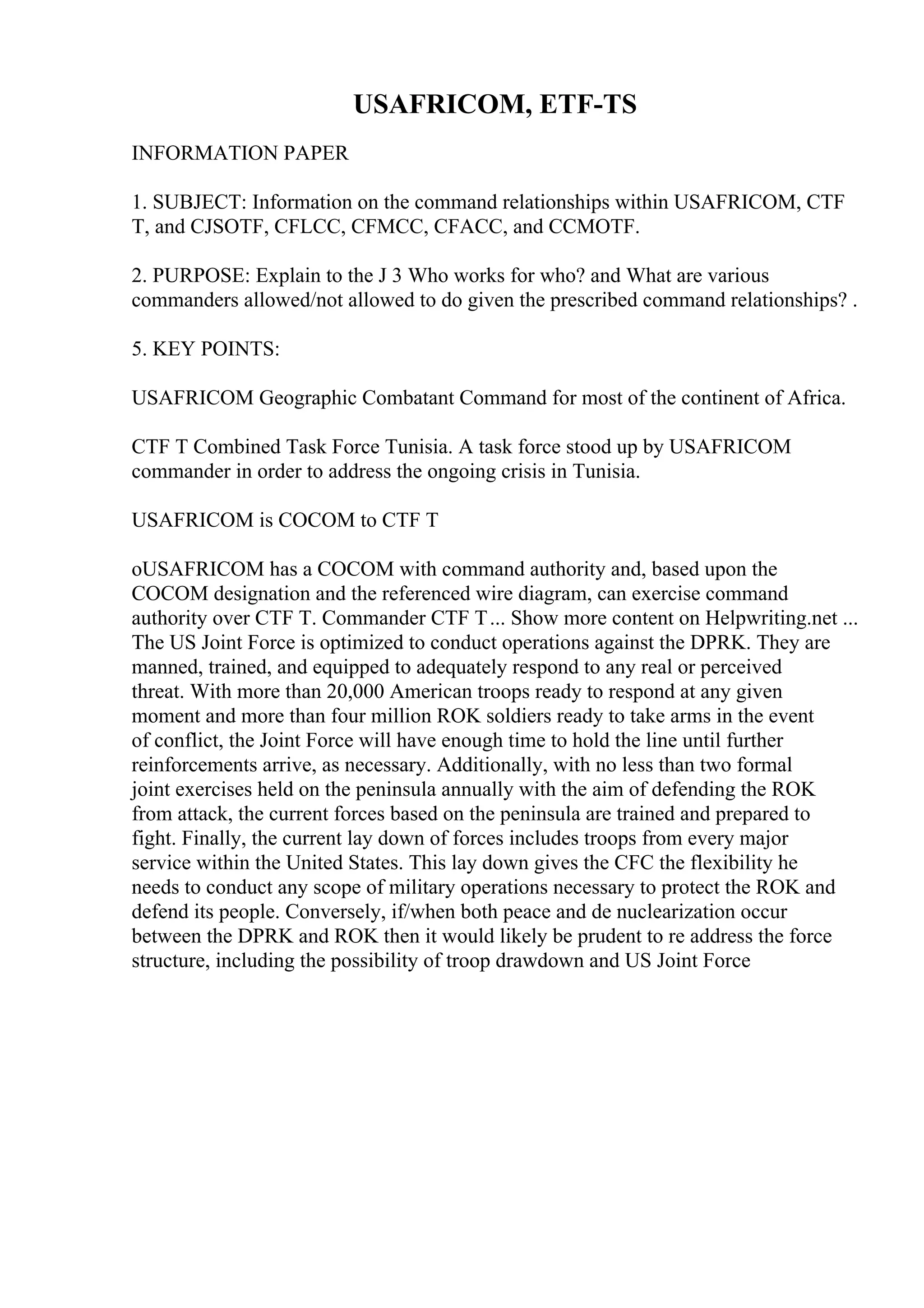 USAFRICOM, ETF-TS
INFORMATION PAPER
1. SUBJECT: Information on the command relationships within USAFRICOM, CTF
T, and CJSOTF, CFLCC, CFMCC, CFACC, and CCMOTF.
2. PURPOSE: Explain to the J 3 Who works for who? and What are various
commanders allowed/not allowed to do given the prescribed command relationships? .
5. KEY POINTS:
USAFRICOM Geographic Combatant Command for most of the continent of Africa.
CTF T Combined Task Force Tunisia. A task force stood up by USAFRICOM
commander in order to address the ongoing crisis in Tunisia.
USAFRICOM is COCOM to CTF T
oUSAFRICOM has a COCOM with command authority and, based upon the
COCOM designation and the referenced wire diagram, can exercise command
authority over CTF T. Commander CTF T... Show more content on Helpwriting.net ...
The US Joint Force is optimized to conduct operations against the DPRK. They are
manned, trained, and equipped to adequately respond to any real or perceived
threat. With more than 20,000 American troops ready to respond at any given
moment and more than four million ROK soldiers ready to take arms in the event
of conflict, the Joint Force will have enough time to hold the line until further
reinforcements arrive, as necessary. Additionally, with no less than two formal
joint exercises held on the peninsula annually with the aim of defending the ROK
from attack, the current forces based on the peninsula are trained and prepared to
fight. Finally, the current lay down of forces includes troops from every major
service within the United States. This lay down gives the CFC the flexibility he
needs to conduct any scope of military operations necessary to protect the ROK and
defend its people. Conversely, if/when both peace and de nuclearization occur
between the DPRK and ROK then it would likely be prudent to re address the force
structure, including the possibility of troop drawdown and US Joint Force
 