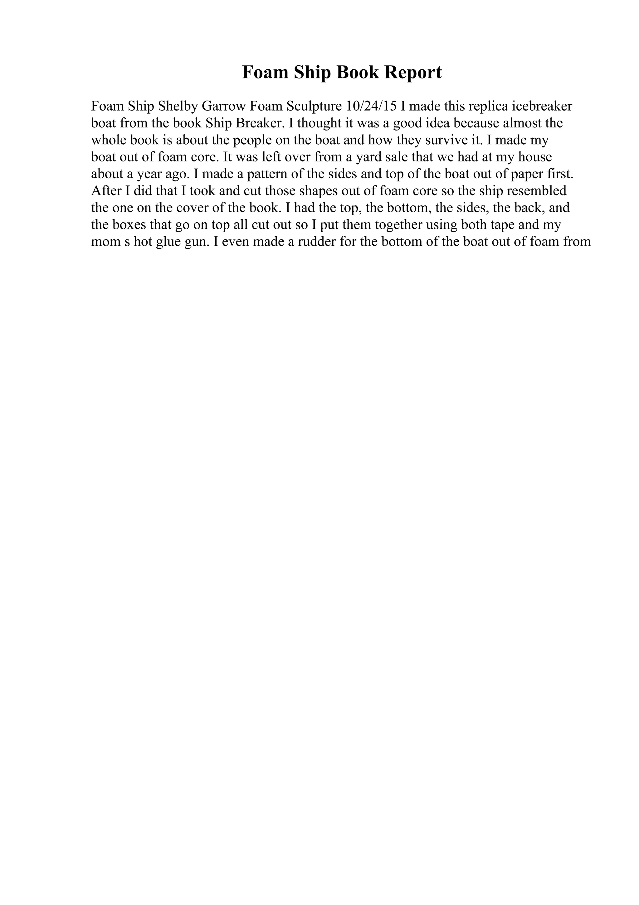 Foam Ship Book Report
Foam Ship Shelby Garrow Foam Sculpture 10/24/15 I made this replica icebreaker
boat from the book Ship Breaker. I thought it was a good idea because almost the
whole book is about the people on the boat and how they survive it. I made my
boat out of foam core. It was left over from a yard sale that we had at my house
about a year ago. I made a pattern of the sides and top of the boat out of paper first.
After I did that I took and cut those shapes out of foam core so the ship resembled
the one on the cover of the book. I had the top, the bottom, the sides, the back, and
the boxes that go on top all cut out so I put them together using both tape and my
mom s hot glue gun. I even made a rudder for the bottom of the boat out of foam from
 