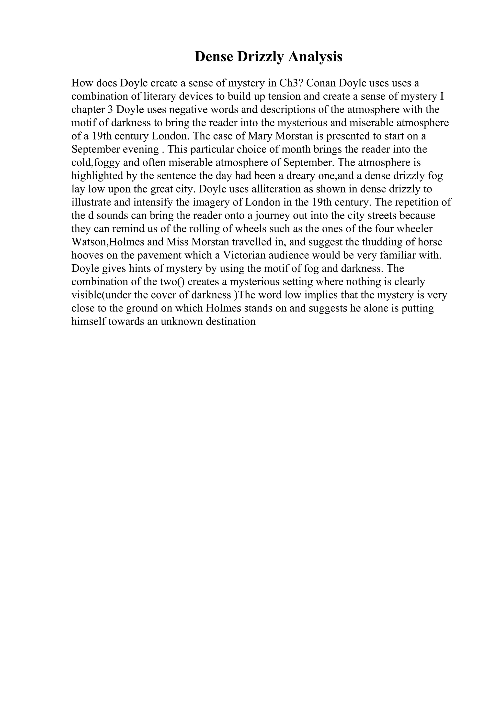 Dense Drizzly Analysis
How does Doyle create a sense of mystery in Ch3? Conan Doyle uses uses a
combination of literary devices to build up tension and create a sense of mystery I
chapter 3 Doyle uses negative words and descriptions of the atmosphere with the
motif of darkness to bring the reader into the mysterious and miserable atmosphere
of a 19th century London. The case of Mary Morstan is presented to start on a
September evening . This particular choice of month brings the reader into the
cold,foggy and often miserable atmosphere of September. The atmosphere is
highlighted by the sentence the day had been a dreary one,and a dense drizzly fog
lay low upon the great city. Doyle uses alliteration as shown in dense drizzly to
illustrate and intensify the imagery of London in the 19th century. The repetition of
the d sounds can bring the reader onto a journey out into the city streets because
they can remind us of the rolling of wheels such as the ones of the four wheeler
Watson,Holmes and Miss Morstan travelled in, and suggest the thudding of horse
hooves on the pavement which a Victorian audience would be very familiar with.
Doyle gives hints of mystery by using the motif of fog and darkness. The
combination of the two() creates a mysterious setting where nothing is clearly
visible(under the cover of darkness )The word low implies that the mystery is very
close to the ground on which Holmes stands on and suggests he alone is putting
himself towards an unknown destination
 