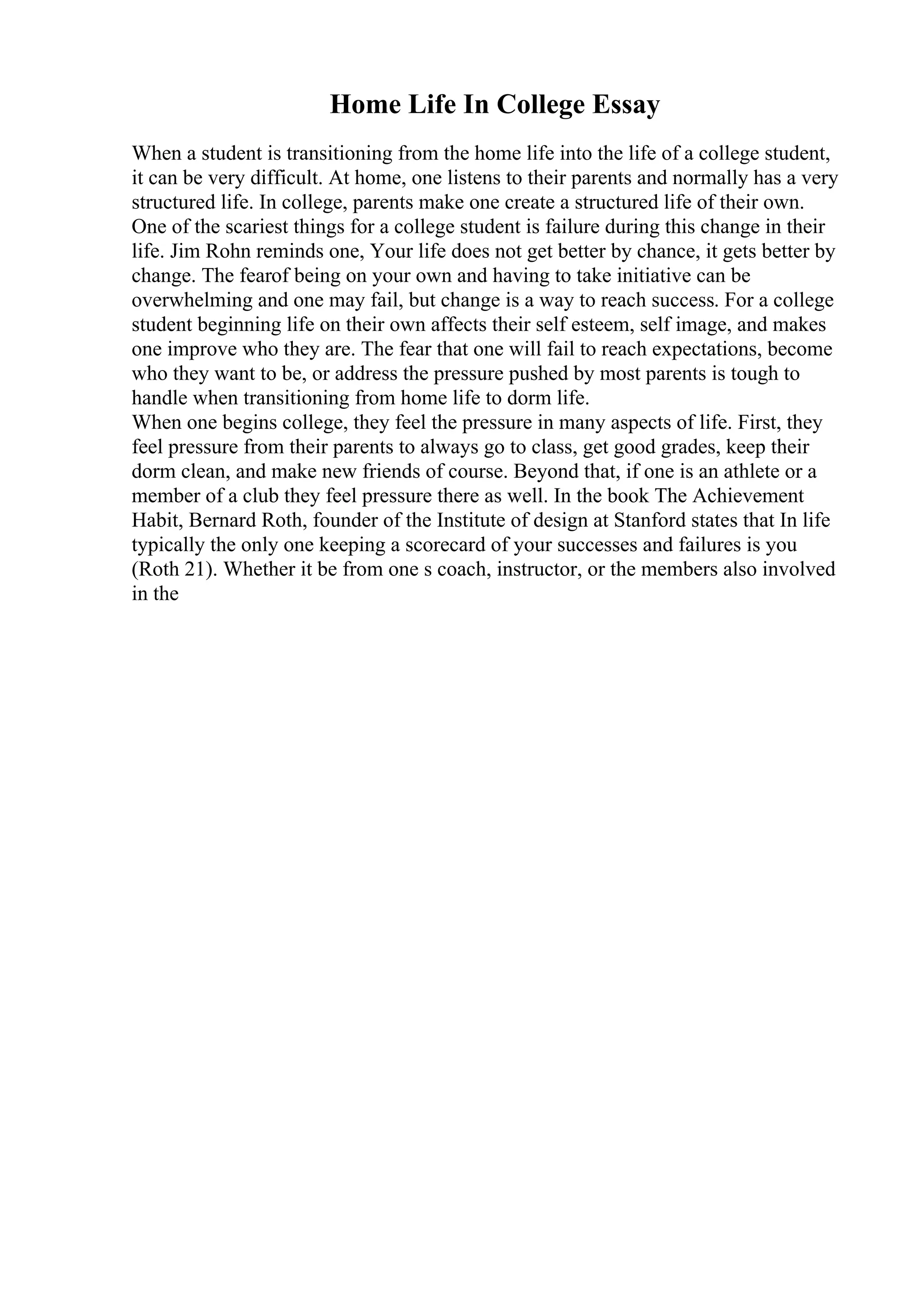 Home Life In College Essay
When a student is transitioning from the home life into the life of a college student,
it can be very difficult. At home, one listens to their parents and normally has a very
structured life. In college, parents make one create a structured life of their own.
One of the scariest things for a college student is failure during this change in their
life. Jim Rohn reminds one, Your life does not get better by chance, it gets better by
change. The fearof being on your own and having to take initiative can be
overwhelming and one may fail, but change is a way to reach success. For a college
student beginning life on their own affects their self esteem, self image, and makes
one improve who they are. The fear that one will fail to reach expectations, become
who they want to be, or address the pressure pushed by most parents is tough to
handle when transitioning from home life to dorm life.
When one begins college, they feel the pressure in many aspects of life. First, they
feel pressure from their parents to always go to class, get good grades, keep their
dorm clean, and make new friends of course. Beyond that, if one is an athlete or a
member of a club they feel pressure there as well. In the book The Achievement
Habit, Bernard Roth, founder of the Institute of design at Stanford states that In life
typically the only one keeping a scorecard of your successes and failures is you
(Roth 21). Whether it be from one s coach, instructor, or the members also involved
in the
 
