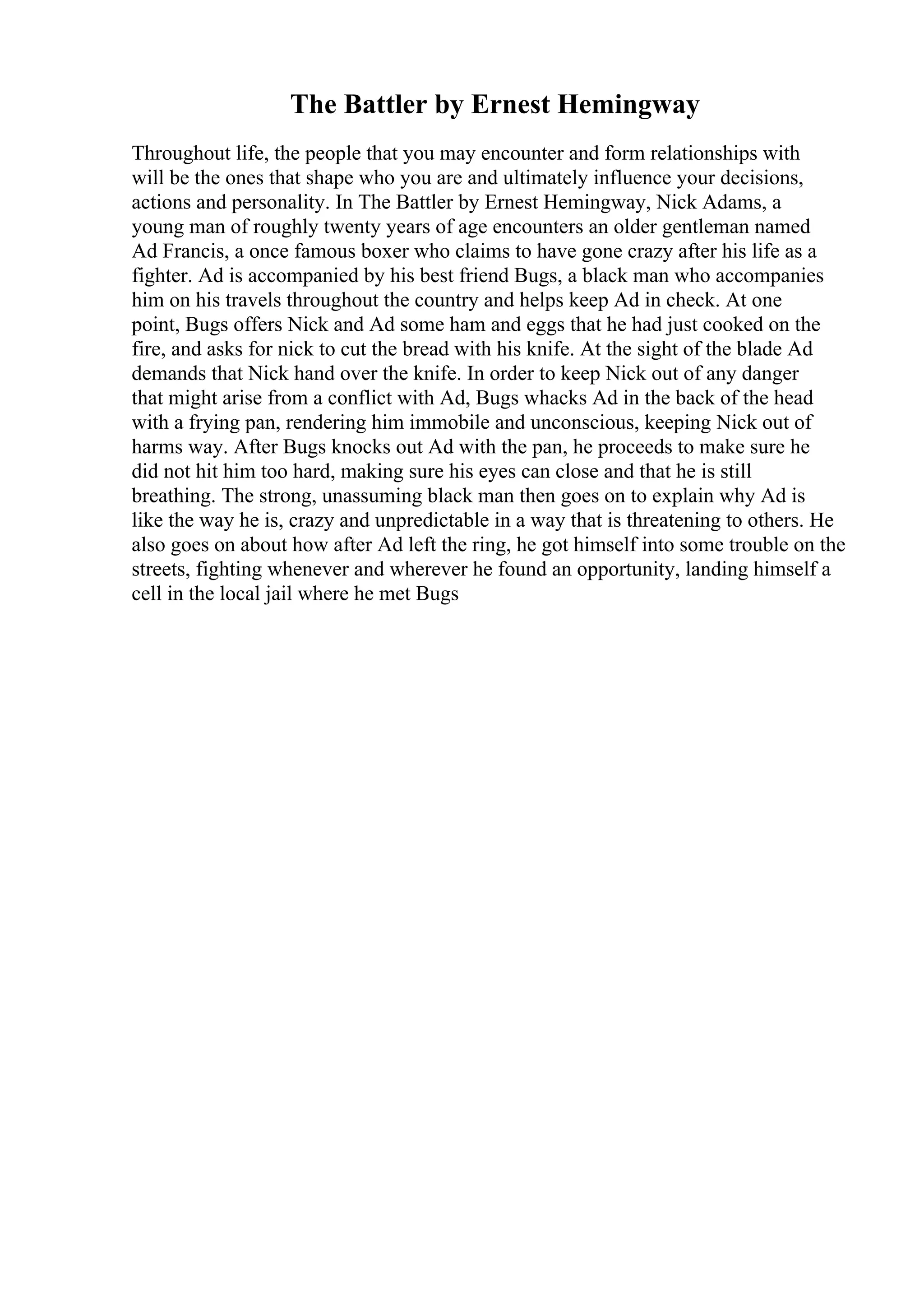The Battler by Ernest Hemingway
Throughout life, the people that you may encounter and form relationships with
will be the ones that shape who you are and ultimately influence your decisions,
actions and personality. In The Battler by Ernest Hemingway, Nick Adams, a
young man of roughly twenty years of age encounters an older gentleman named
Ad Francis, a once famous boxer who claims to have gone crazy after his life as a
fighter. Ad is accompanied by his best friend Bugs, a black man who accompanies
him on his travels throughout the country and helps keep Ad in check. At one
point, Bugs offers Nick and Ad some ham and eggs that he had just cooked on the
fire, and asks for nick to cut the bread with his knife. At the sight of the blade Ad
demands that Nick hand over the knife. In order to keep Nick out of any danger
that might arise from a conflict with Ad, Bugs whacks Ad in the back of the head
with a frying pan, rendering him immobile and unconscious, keeping Nick out of
harms way. After Bugs knocks out Ad with the pan, he proceeds to make sure he
did not hit him too hard, making sure his eyes can close and that he is still
breathing. The strong, unassuming black man then goes on to explain why Ad is
like the way he is, crazy and unpredictable in a way that is threatening to others. He
also goes on about how after Ad left the ring, he got himself into some trouble on the
streets, fighting whenever and wherever he found an opportunity, landing himself a
cell in the local jail where he met Bugs
 