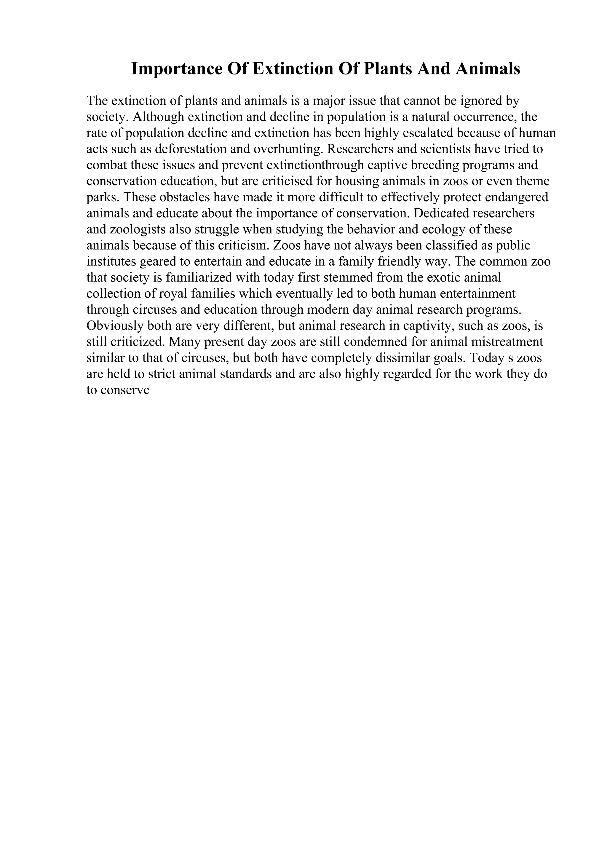 Importance Of Extinction Of Plants And Animals
The extinction of plants and animals is a major issue that cannot be ignored by
society. Although extinction and decline in population is a natural occurrence, the
rate of population decline and extinction has been highly escalated because of human
acts such as deforestation and overhunting. Researchers and scientists have tried to
combat these issues and prevent extinctionthrough captive breeding programs and
conservation education, but are criticised for housing animals in zoos or even theme
parks. These obstacles have made it more difficult to effectively protect endangered
animals and educate about the importance of conservation. Dedicated researchers
and zoologists also struggle when studying the behavior and ecology of these
animals because of this criticism. Zoos have not always been classified as public
institutes geared to entertain and educate in a family friendly way. The common zoo
that society is familiarized with today first stemmed from the exotic animal
collection of royal families which eventually led to both human entertainment
through circuses and education through modern day animal research programs.
Obviously both are very different, but animal research in captivity, such as zoos, is
still criticized. Many present day zoos are still condemned for animal mistreatment
similar to that of circuses, but both have completely dissimilar goals. Today s zoos
are held to strict animal standards and are also highly regarded for the work they do
to conserve
 