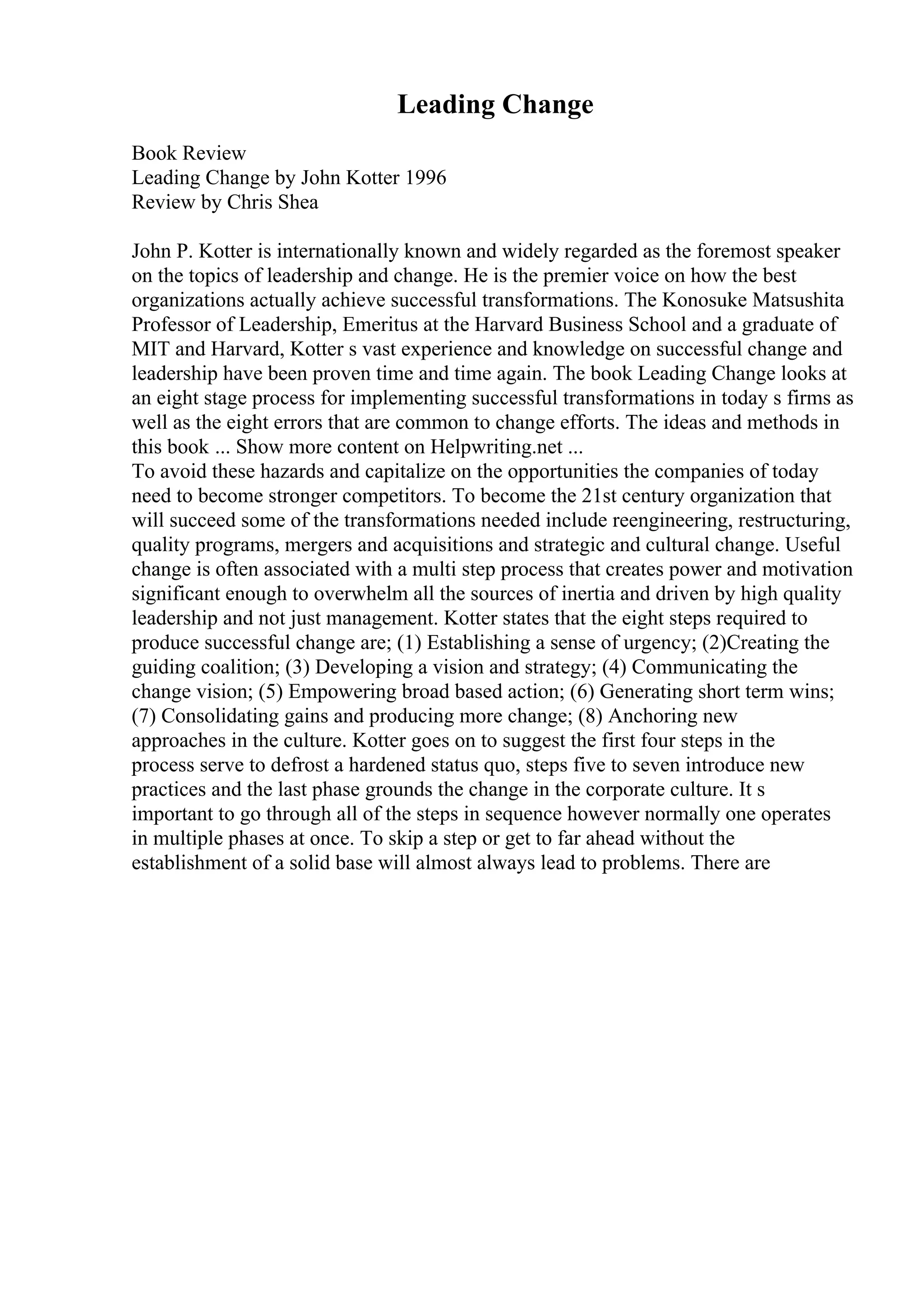 Leading Change
Book Review
Leading Change by John Kotter 1996
Review by Chris Shea
John P. Kotter is internationally known and widely regarded as the foremost speaker
on the topics of leadership and change. He is the premier voice on how the best
organizations actually achieve successful transformations. The Konosuke Matsushita
Professor of Leadership, Emeritus at the Harvard Business School and a graduate of
MIT and Harvard, Kotter s vast experience and knowledge on successful change and
leadership have been proven time and time again. The book Leading Change looks at
an eight stage process for implementing successful transformations in today s firms as
well as the eight errors that are common to change efforts. The ideas and methods in
this book ... Show more content on Helpwriting.net ...
To avoid these hazards and capitalize on the opportunities the companies of today
need to become stronger competitors. To become the 21st century organization that
will succeed some of the transformations needed include reengineering, restructuring,
quality programs, mergers and acquisitions and strategic and cultural change. Useful
change is often associated with a multi step process that creates power and motivation
significant enough to overwhelm all the sources of inertia and driven by high quality
leadership and not just management. Kotter states that the eight steps required to
produce successful change are; (1) Establishing a sense of urgency; (2)Creating the
guiding coalition; (3) Developing a vision and strategy; (4) Communicating the
change vision; (5) Empowering broad based action; (6) Generating short term wins;
(7) Consolidating gains and producing more change; (8) Anchoring new
approaches in the culture. Kotter goes on to suggest the first four steps in the
process serve to defrost a hardened status quo, steps five to seven introduce new
practices and the last phase grounds the change in the corporate culture. It s
important to go through all of the steps in sequence however normally one operates
in multiple phases at once. To skip a step or get to far ahead without the
establishment of a solid base will almost always lead to problems. There are
 
