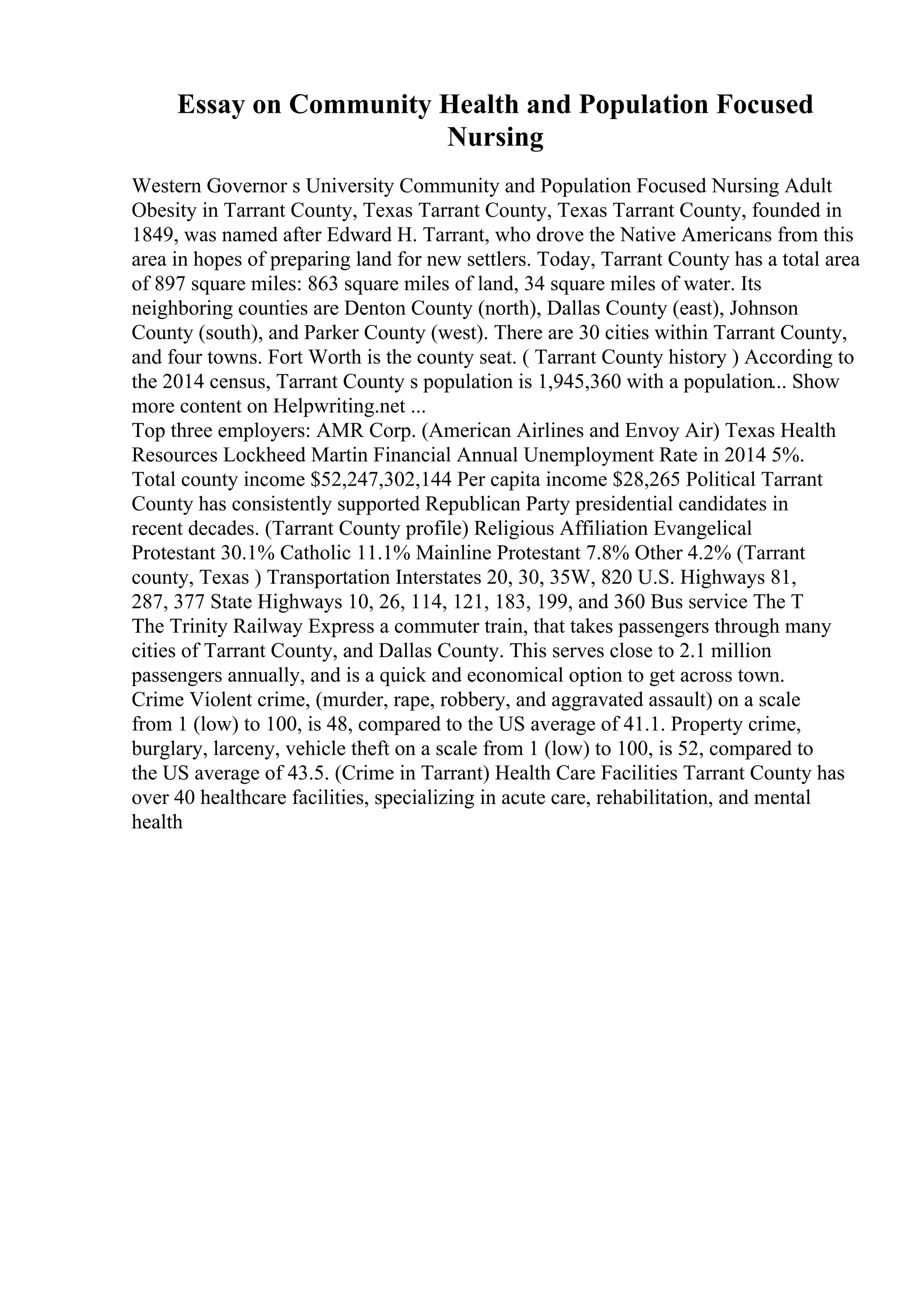 Essay on Community Health and Population Focused
Nursing
Western Governor s University Community and Population Focused Nursing Adult
Obesity in Tarrant County, Texas Tarrant County, Texas Tarrant County, founded in
1849, was named after Edward H. Tarrant, who drove the Native Americans from this
area in hopes of preparing land for new settlers. Today, Tarrant County has a total area
of 897 square miles: 863 square miles of land, 34 square miles of water. Its
neighboring counties are Denton County (north), Dallas County (east), Johnson
County (south), and Parker County (west). There are 30 cities within Tarrant County,
and four towns. Fort Worth is the county seat. ( Tarrant County history ) According to
the 2014 census, Tarrant County s population is 1,945,360 with a population... Show
more content on Helpwriting.net ...
Top three employers: AMR Corp. (American Airlines and Envoy Air) Texas Health
Resources Lockheed Martin Financial Annual Unemployment Rate in 2014 5%.
Total county income $52,247,302,144 Per capita income $28,265 Political Tarrant
County has consistently supported Republican Party presidential candidates in
recent decades. (Tarrant County profile) Religious Affiliation Evangelical
Protestant 30.1% Catholic 11.1% Mainline Protestant 7.8% Other 4.2% (Tarrant
county, Texas ) Transportation Interstates 20, 30, 35W, 820 U.S. Highways 81,
287, 377 State Highways 10, 26, 114, 121, 183, 199, and 360 Bus service The T
The Trinity Railway Express a commuter train, that takes passengers through many
cities of Tarrant County, and Dallas County. This serves close to 2.1 million
passengers annually, and is a quick and economical option to get across town.
Crime Violent crime, (murder, rape, robbery, and aggravated assault) on a scale
from 1 (low) to 100, is 48, compared to the US average of 41.1. Property crime,
burglary, larceny, vehicle theft on a scale from 1 (low) to 100, is 52, compared to
the US average of 43.5. (Crime in Tarrant) Health Care Facilities Tarrant County has
over 40 healthcare facilities, specializing in acute care, rehabilitation, and mental
health
 