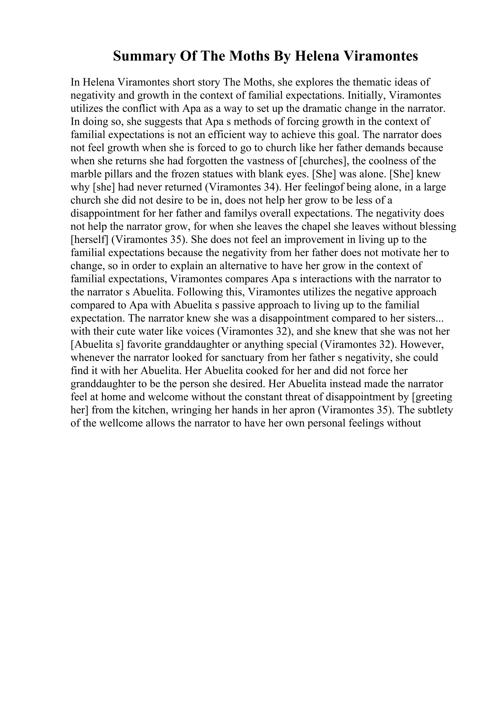 Summary Of The Moths By Helena Viramontes
In Helena Viramontes short story The Moths, she explores the thematic ideas of
negativity and growth in the context of familial expectations. Initially, Viramontes
utilizes the conflict with Apa as a way to set up the dramatic change in the narrator.
In doing so, she suggests that Apa s methods of forcing growth in the context of
familial expectations is not an efficient way to achieve this goal. The narrator does
not feel growth when she is forced to go to church like her father demands because
when she returns she had forgotten the vastness of [churches], the coolness of the
marble pillars and the frozen statues with blank eyes. [She] was alone. [She] knew
why [she] had never returned (Viramontes 34). Her feelingof being alone, in a large
church she did not desire to be in, does not help her grow to be less of a
disappointment for her father and familys overall expectations. The negativity does
not help the narrator grow, for when she leaves the chapel she leaves without blessing
[herself] (Viramontes 35). She does not feel an improvement in living up to the
familial expectations because the negativity from her father does not motivate her to
change, so in order to explain an alternative to have her grow in the context of
familial expectations, Viramontes compares Apa s interactions with the narrator to
the narrator s Abuelita. Following this, Viramontes utilizes the negative approach
compared to Apa with Abuelita s passive approach to living up to the familial
expectation. The narrator knew she was a disappointment compared to her sisters...
with their cute water like voices (Viramontes 32), and she knew that she was not her
[Abuelita s] favorite granddaughter or anything special (Viramontes 32). However,
whenever the narrator looked for sanctuary from her father s negativity, she could
find it with her Abuelita. Her Abuelita cooked for her and did not force her
granddaughter to be the person she desired. Her Abuelita instead made the narrator
feel at home and welcome without the constant threat of disappointment by [greeting
her] from the kitchen, wringing her hands in her apron (Viramontes 35). The subtlety
of the wellcome allows the narrator to have her own personal feelings without
 