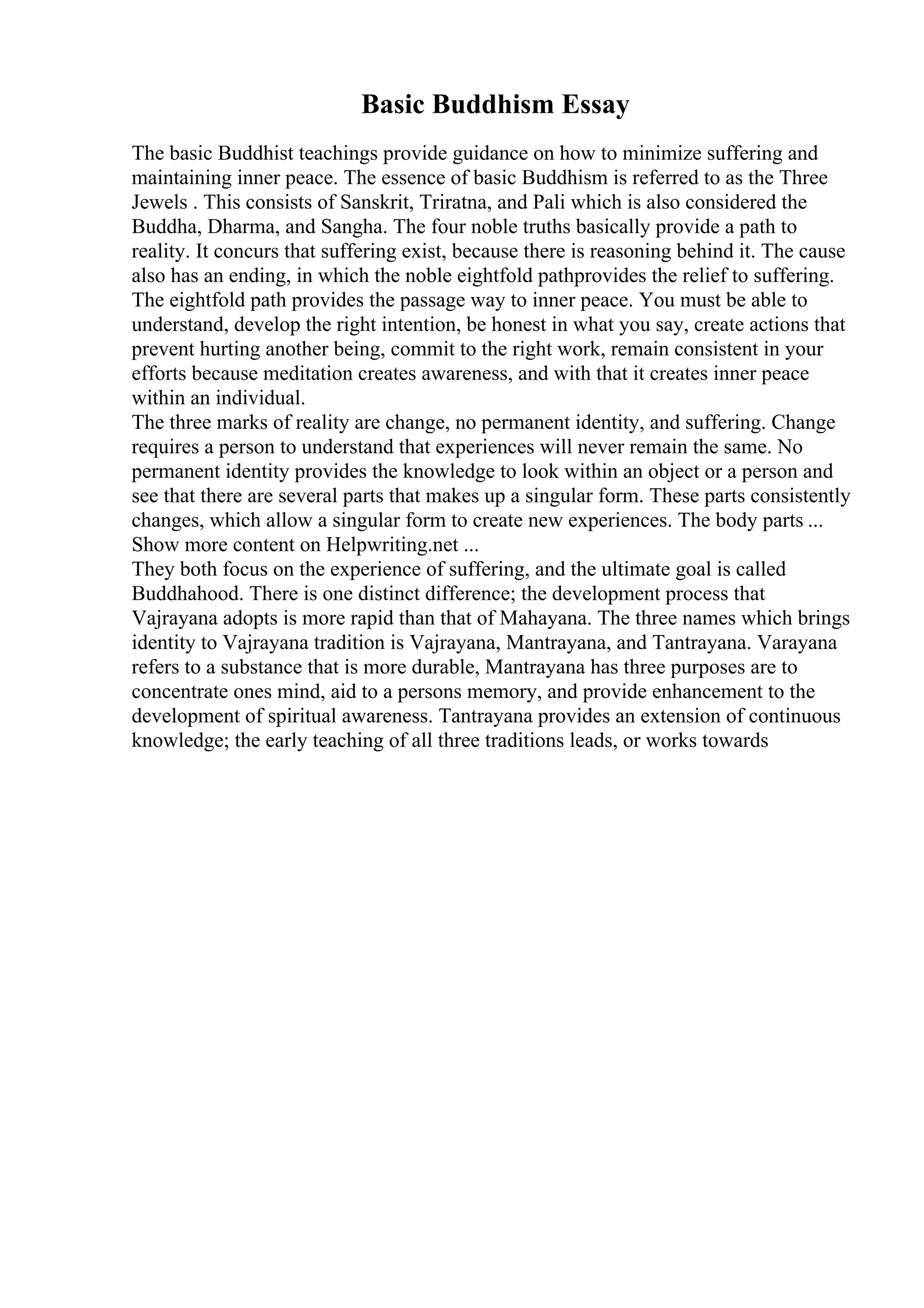 Basic Buddhism Essay
The basic Buddhist teachings provide guidance on how to minimize suffering and
maintaining inner peace. The essence of basic Buddhism is referred to as the Three
Jewels . This consists of Sanskrit, Triratna, and Pali which is also considered the
Buddha, Dharma, and Sangha. The four noble truths basically provide a path to
reality. It concurs that suffering exist, because there is reasoning behind it. The cause
also has an ending, in which the noble eightfold pathprovides the relief to suffering.
The eightfold path provides the passage way to inner peace. You must be able to
understand, develop the right intention, be honest in what you say, create actions that
prevent hurting another being, commit to the right work, remain consistent in your
efforts because meditation creates awareness, and with that it creates inner peace
within an individual.
The three marks of reality are change, no permanent identity, and suffering. Change
requires a person to understand that experiences will never remain the same. No
permanent identity provides the knowledge to look within an object or a person and
see that there are several parts that makes up a singular form. These parts consistently
changes, which allow a singular form to create new experiences. The body parts ...
Show more content on Helpwriting.net ...
They both focus on the experience of suffering, and the ultimate goal is called
Buddhahood. There is one distinct difference; the development process that
Vajrayana adopts is more rapid than that of Mahayana. The three names which brings
identity to Vajrayana tradition is Vajrayana, Mantrayana, and Tantrayana. Varayana
refers to a substance that is more durable, Mantrayana has three purposes are to
concentrate ones mind, aid to a persons memory, and provide enhancement to the
development of spiritual awareness. Tantrayana provides an extension of continuous
knowledge; the early teaching of all three traditions leads, or works towards
 