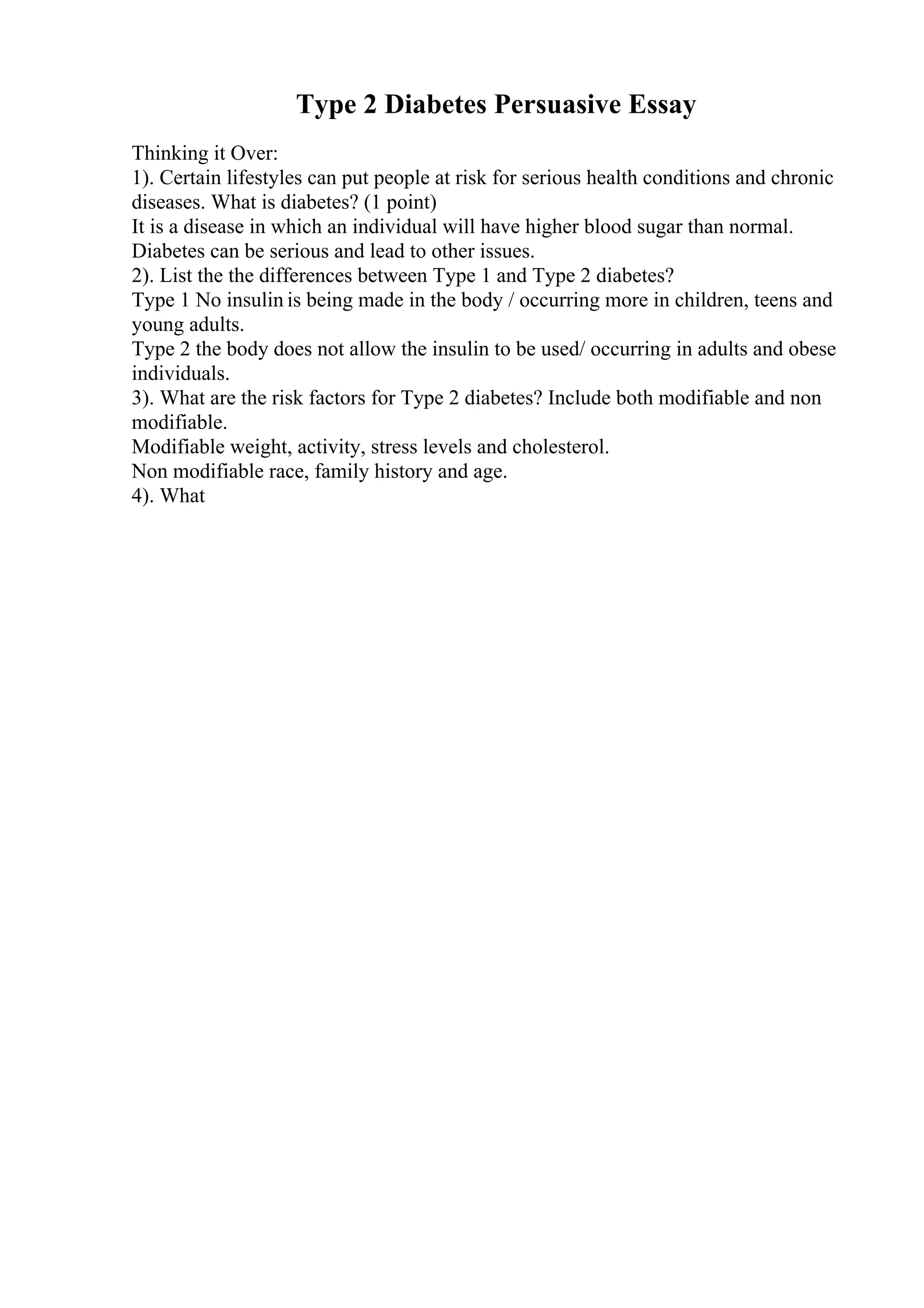 Type 2 Diabetes Persuasive Essay
Thinking it Over:
1). Certain lifestyles can put people at risk for serious health conditions and chronic
diseases. What is diabetes? (1 point)
It is a disease in which an individual will have higher blood sugar than normal.
Diabetes can be serious and lead to other issues.
2). List the the differences between Type 1 and Type 2 diabetes?
Type 1 No insulin is being made in the body / occurring more in children, teens and
young adults.
Type 2 the body does not allow the insulin to be used/ occurring in adults and obese
individuals.
3). What are the risk factors for Type 2 diabetes? Include both modifiable and non
modifiable.
Modifiable weight, activity, stress levels and cholesterol.
Non modifiable race, family history and age.
4). What
 
