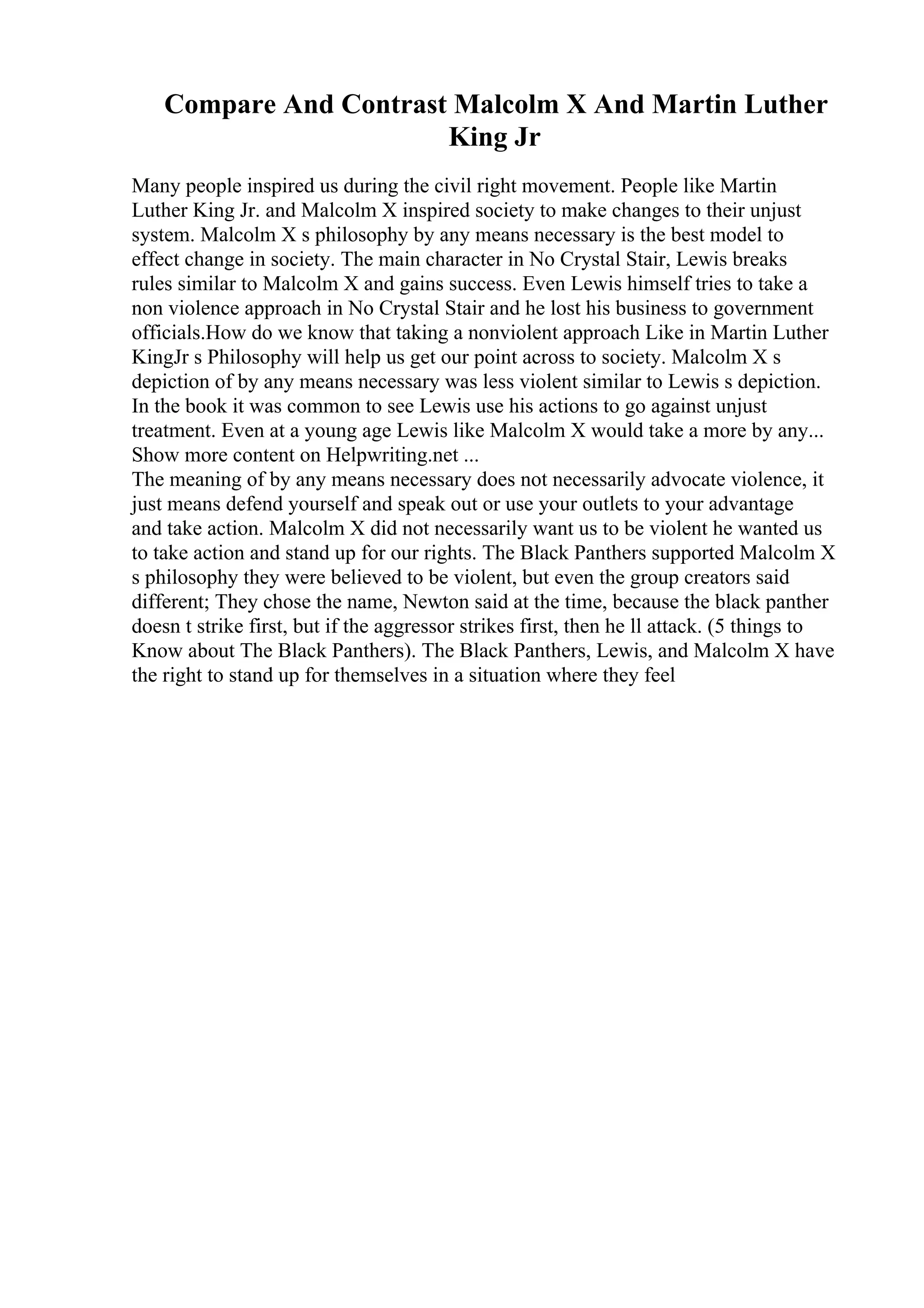 Compare And Contrast Malcolm X And Martin Luther
King Jr
Many people inspired us during the civil right movement. People like Martin
Luther King Jr. and Malcolm X inspired society to make changes to their unjust
system. Malcolm X s philosophy by any means necessary is the best model to
effect change in society. The main character in No Crystal Stair, Lewis breaks
rules similar to Malcolm X and gains success. Even Lewis himself tries to take a
non violence approach in No Crystal Stair and he lost his business to government
officials.How do we know that taking a nonviolent approach Like in Martin Luther
KingJr s Philosophy will help us get our point across to society. Malcolm X s
depiction of by any means necessary was less violent similar to Lewis s depiction.
In the book it was common to see Lewis use his actions to go against unjust
treatment. Even at a young age Lewis like Malcolm X would take a more by any...
Show more content on Helpwriting.net ...
The meaning of by any means necessary does not necessarily advocate violence, it
just means defend yourself and speak out or use your outlets to your advantage
and take action. Malcolm X did not necessarily want us to be violent he wanted us
to take action and stand up for our rights. The Black Panthers supported Malcolm X
s philosophy they were believed to be violent, but even the group creators said
different; They chose the name, Newton said at the time, because the black panther
doesn t strike first, but if the aggressor strikes first, then he ll attack. (5 things to
Know about The Black Panthers). The Black Panthers, Lewis, and Malcolm X have
the right to stand up for themselves in a situation where they feel
 