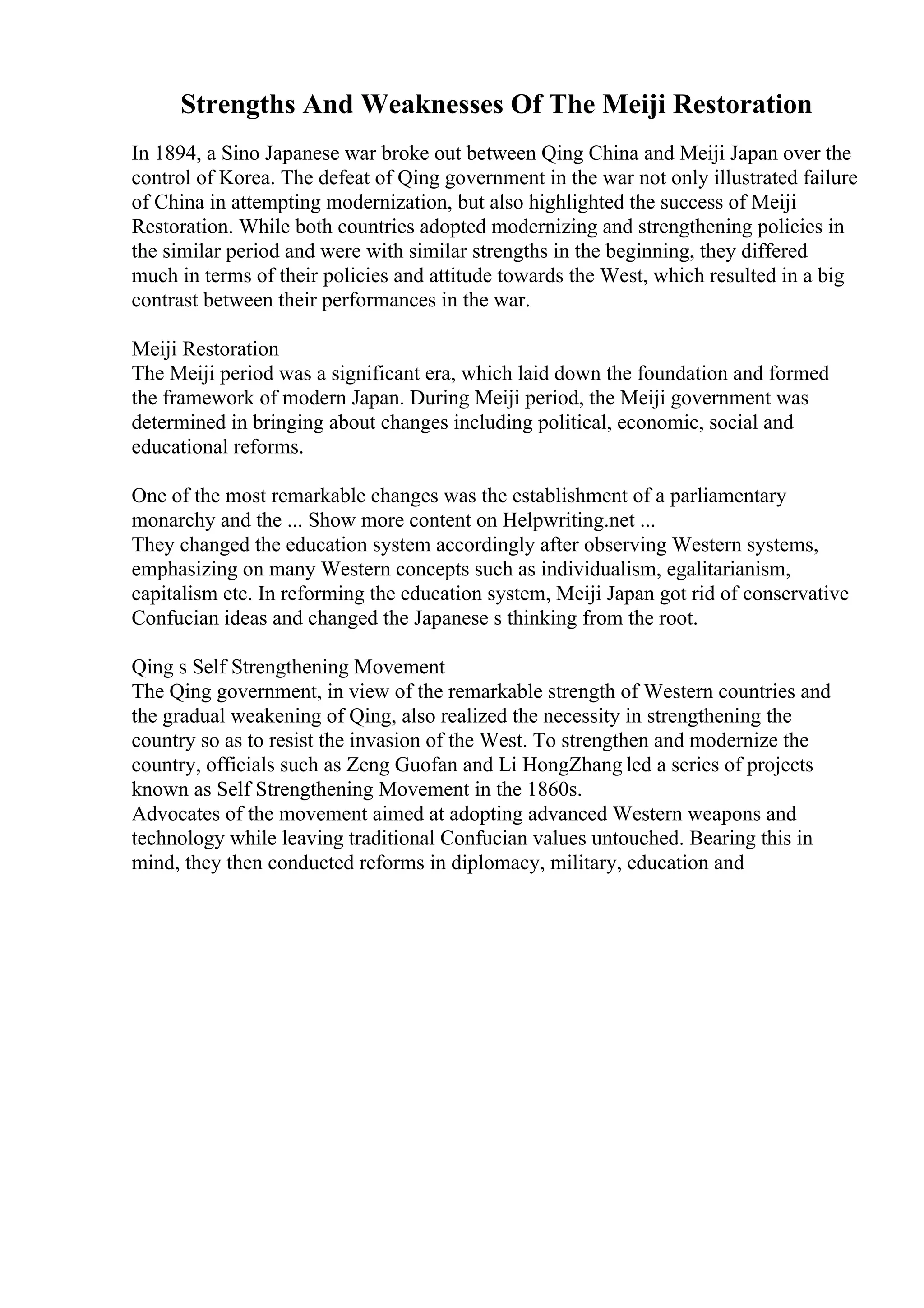 Strengths And Weaknesses Of The Meiji Restoration
In 1894, a Sino Japanese war broke out between Qing China and Meiji Japan over the
control of Korea. The defeat of Qing government in the war not only illustrated failure
of China in attempting modernization, but also highlighted the success of Meiji
Restoration. While both countries adopted modernizing and strengthening policies in
the similar period and were with similar strengths in the beginning, they differed
much in terms of their policies and attitude towards the West, which resulted in a big
contrast between their performances in the war.
Meiji Restoration
The Meiji period was a significant era, which laid down the foundation and formed
the framework of modern Japan. During Meiji period, the Meiji government was
determined in bringing about changes including political, economic, social and
educational reforms.
One of the most remarkable changes was the establishment of a parliamentary
monarchy and the ... Show more content on Helpwriting.net ...
They changed the education system accordingly after observing Western systems,
emphasizing on many Western concepts such as individualism, egalitarianism,
capitalism etc. In reforming the education system, Meiji Japan got rid of conservative
Confucian ideas and changed the Japanese s thinking from the root.
Qing s Self Strengthening Movement
The Qing government, in view of the remarkable strength of Western countries and
the gradual weakening of Qing, also realized the necessity in strengthening the
country so as to resist the invasion of the West. To strengthen and modernize the
country, officials such as Zeng Guofan and Li HongZhang led a series of projects
known as Self Strengthening Movement in the 1860s.
Advocates of the movement aimed at adopting advanced Western weapons and
technology while leaving traditional Confucian values untouched. Bearing this in
mind, they then conducted reforms in diplomacy, military, education and
 