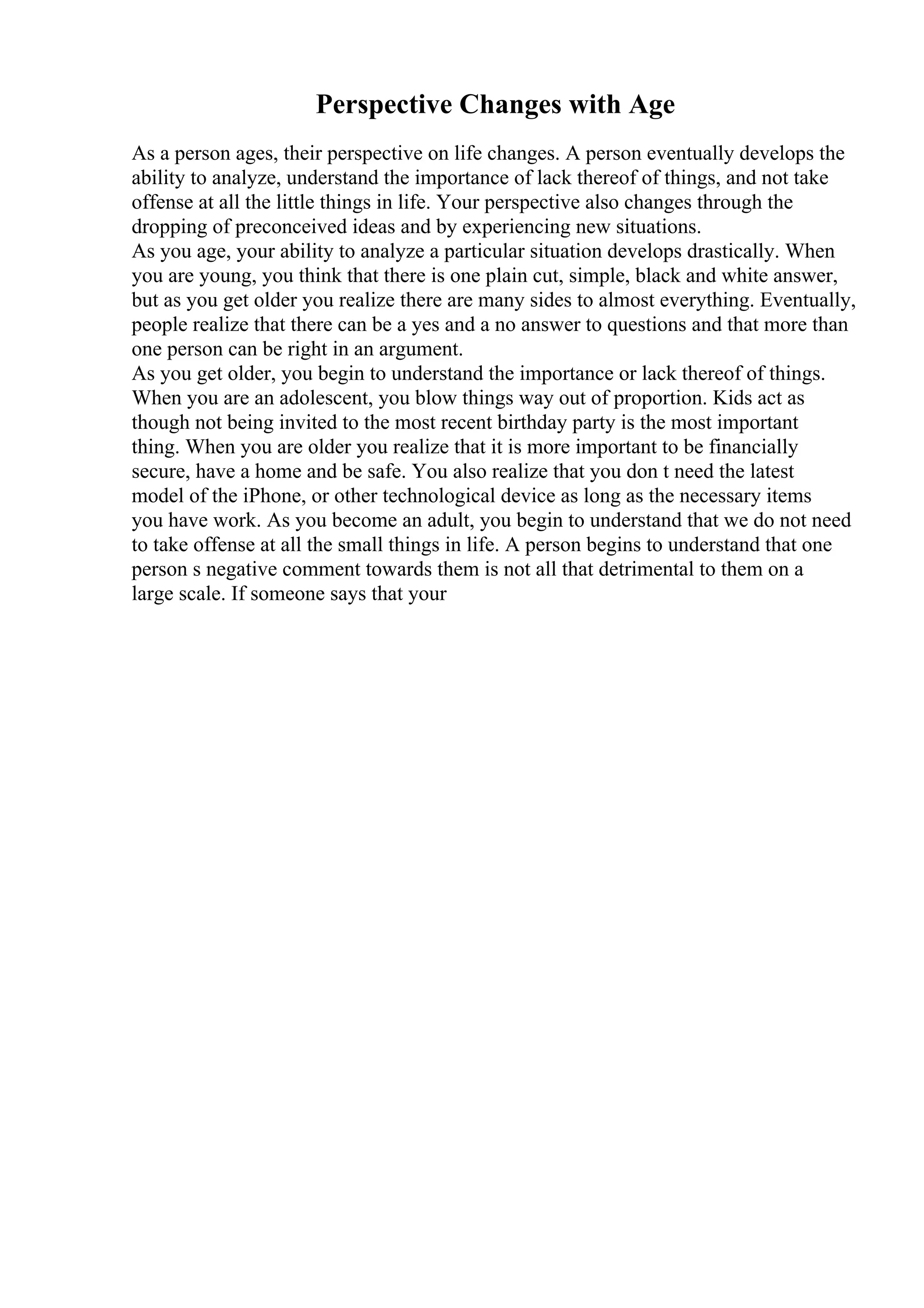 Perspective Changes with Age
As a person ages, their perspective on life changes. A person eventually develops the
ability to analyze, understand the importance of lack thereof of things, and not take
offense at all the little things in life. Your perspective also changes through the
dropping of preconceived ideas and by experiencing new situations.
As you age, your ability to analyze a particular situation develops drastically. When
you are young, you think that there is one plain cut, simple, black and white answer,
but as you get older you realize there are many sides to almost everything. Eventually,
people realize that there can be a yes and a no answer to questions and that more than
one person can be right in an argument.
As you get older, you begin to understand the importance or lack thereof of things.
When you are an adolescent, you blow things way out of proportion. Kids act as
though not being invited to the most recent birthday party is the most important
thing. When you are older you realize that it is more important to be financially
secure, have a home and be safe. You also realize that you don t need the latest
model of the iPhone, or other technological device as long as the necessary items
you have work. As you become an adult, you begin to understand that we do not need
to take offense at all the small things in life. A person begins to understand that one
person s negative comment towards them is not all that detrimental to them on a
large scale. If someone says that your
 