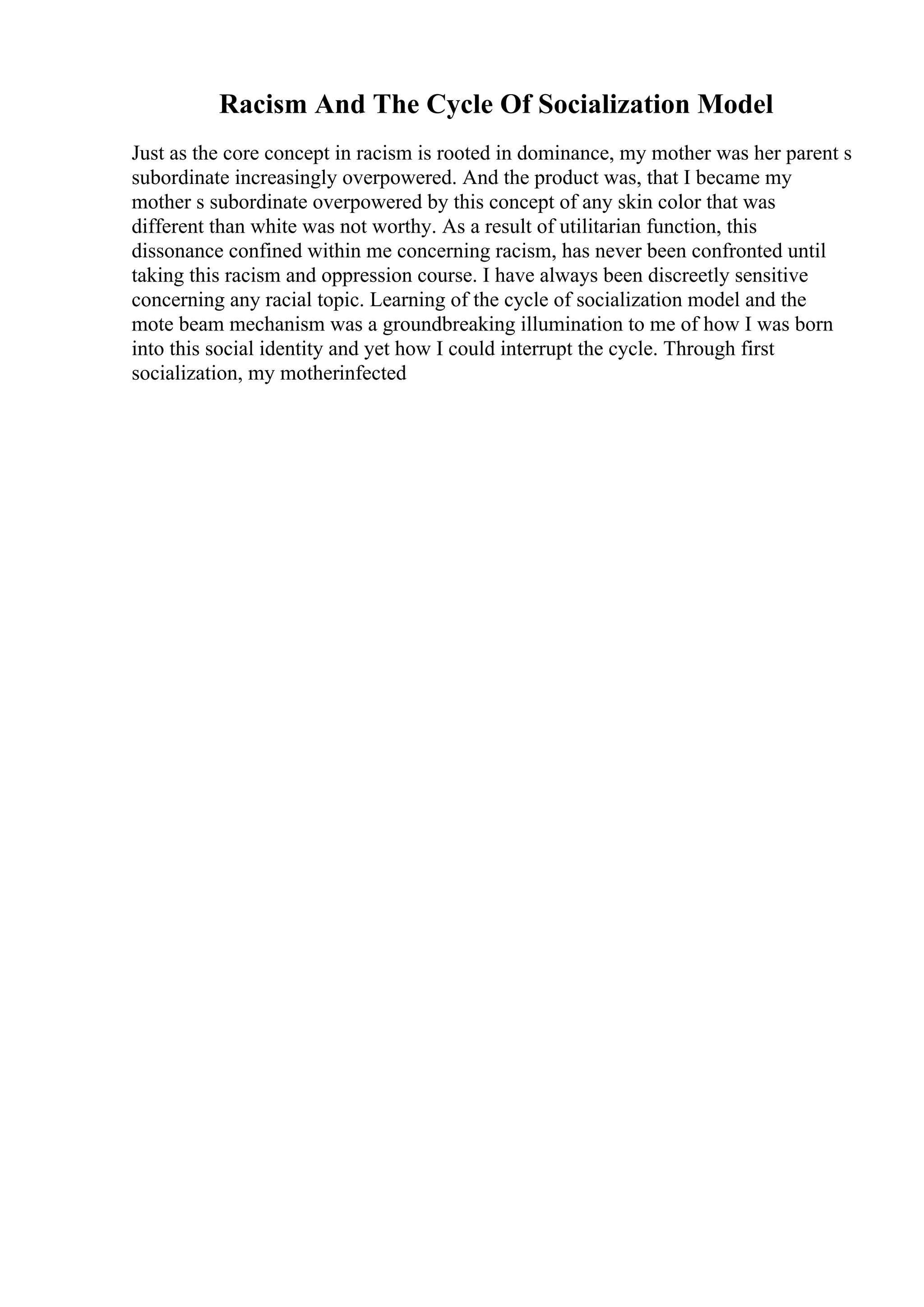 Racism And The Cycle Of Socialization Model
Just as the core concept in racism is rooted in dominance, my mother was her parent s
subordinate increasingly overpowered. And the product was, that I became my
mother s subordinate overpowered by this concept of any skin color that was
different than white was not worthy. As a result of utilitarian function, this
dissonance confined within me concerning racism, has never been confronted until
taking this racism and oppression course. I have always been discreetly sensitive
concerning any racial topic. Learning of the cycle of socialization model and the
mote beam mechanism was a groundbreaking illumination to me of how I was born
into this social identity and yet how I could interrupt the cycle. Through first
socialization, my motherinfected
 