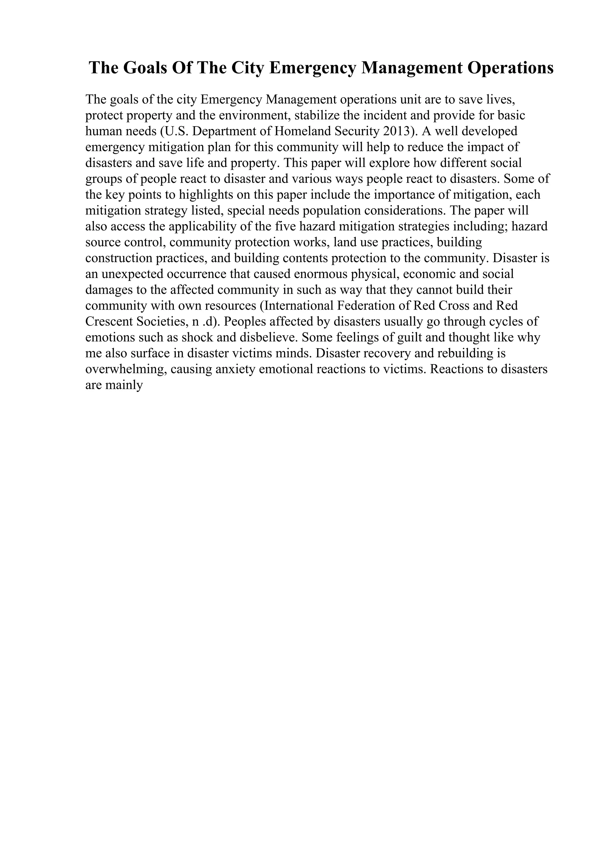 The Goals Of The City Emergency Management Operations
The goals of the city Emergency Management operations unit are to save lives,
protect property and the environment, stabilize the incident and provide for basic
human needs (U.S. Department of Homeland Security 2013). A well developed
emergency mitigation plan for this community will help to reduce the impact of
disasters and save life and property. This paper will explore how different social
groups of people react to disaster and various ways people react to disasters. Some of
the key points to highlights on this paper include the importance of mitigation, each
mitigation strategy listed, special needs population considerations. The paper will
also access the applicability of the five hazard mitigation strategies including; hazard
source control, community protection works, land use practices, building
construction practices, and building contents protection to the community. Disaster is
an unexpected occurrence that caused enormous physical, economic and social
damages to the affected community in such as way that they cannot build their
community with own resources (International Federation of Red Cross and Red
Crescent Societies, n .d). Peoples affected by disasters usually go through cycles of
emotions such as shock and disbelieve. Some feelings of guilt and thought like why
me also surface in disaster victims minds. Disaster recovery and rebuilding is
overwhelming, causing anxiety emotional reactions to victims. Reactions to disasters
are mainly
 