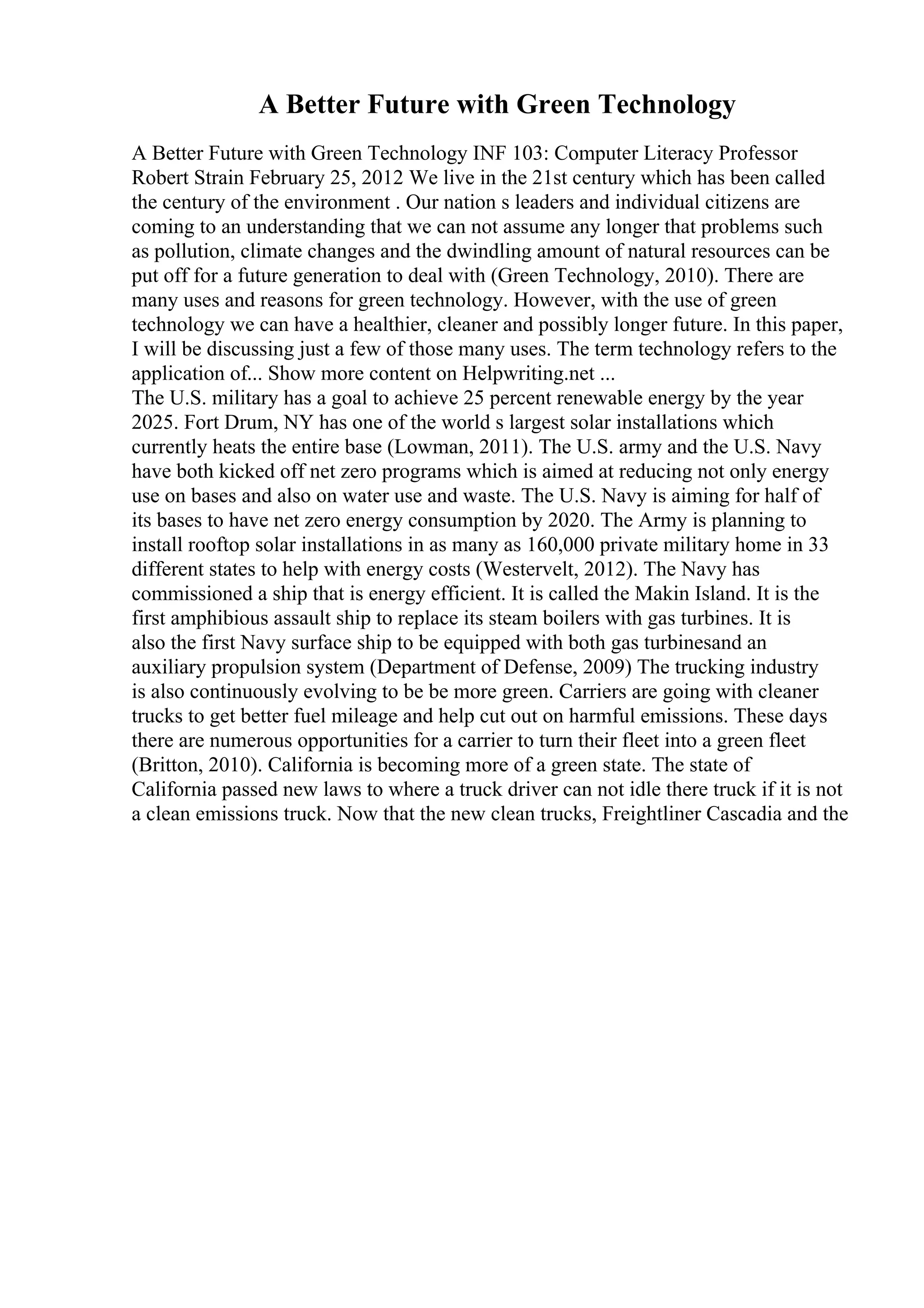 A Better Future with Green Technology
A Better Future with Green Technology INF 103: Computer Literacy Professor
Robert Strain February 25, 2012 We live in the 21st century which has been called
the century of the environment . Our nation s leaders and individual citizens are
coming to an understanding that we can not assume any longer that problems such
as pollution, climate changes and the dwindling amount of natural resources can be
put off for a future generation to deal with (Green Technology, 2010). There are
many uses and reasons for green technology. However, with the use of green
technology we can have a healthier, cleaner and possibly longer future. In this paper,
I will be discussing just a few of those many uses. The term technology refers to the
application of... Show more content on Helpwriting.net ...
The U.S. military has a goal to achieve 25 percent renewable energy by the year
2025. Fort Drum, NY has one of the world s largest solar installations which
currently heats the entire base (Lowman, 2011). The U.S. army and the U.S. Navy
have both kicked off net zero programs which is aimed at reducing not only energy
use on bases and also on water use and waste. The U.S. Navy is aiming for half of
its bases to have net zero energy consumption by 2020. The Army is planning to
install rooftop solar installations in as many as 160,000 private military home in 33
different states to help with energy costs (Westervelt, 2012). The Navy has
commissioned a ship that is energy efficient. It is called the Makin Island. It is the
first amphibious assault ship to replace its steam boilers with gas turbines. It is
also the first Navy surface ship to be equipped with both gas turbinesand an
auxiliary propulsion system (Department of Defense, 2009) The trucking industry
is also continuously evolving to be be more green. Carriers are going with cleaner
trucks to get better fuel mileage and help cut out on harmful emissions. These days
there are numerous opportunities for a carrier to turn their fleet into a green fleet
(Britton, 2010). California is becoming more of a green state. The state of
California passed new laws to where a truck driver can not idle there truck if it is not
a clean emissions truck. Now that the new clean trucks, Freightliner Cascadia and the
 