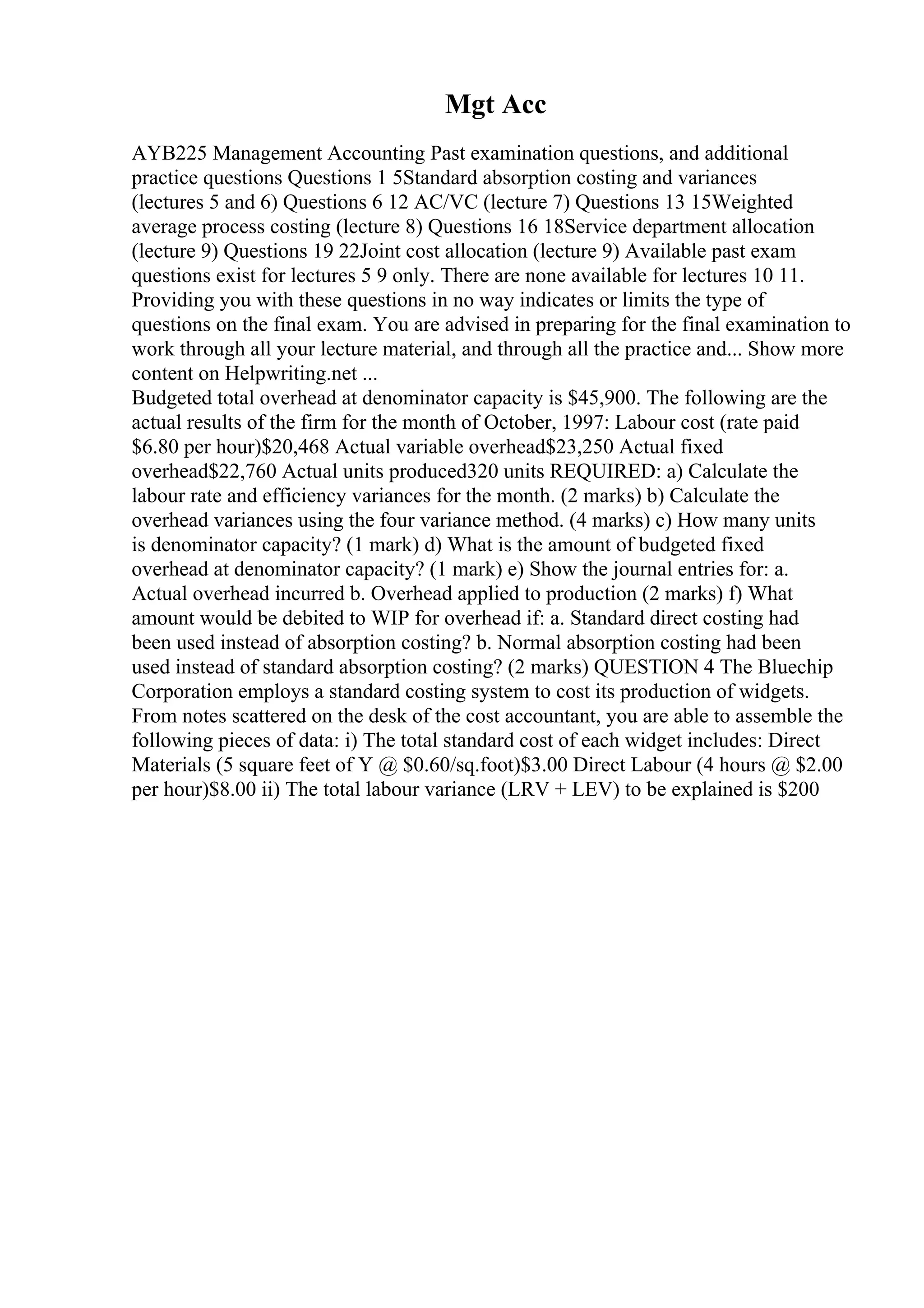 Mgt Acc
AYB225 Management Accounting Past examination questions, and additional
practice questions Questions 1 5Standard absorption costing and variances
(lectures 5 and 6) Questions 6 12 AC/VC (lecture 7) Questions 13 15Weighted
average process costing (lecture 8) Questions 16 18Service department allocation
(lecture 9) Questions 19 22Joint cost allocation (lecture 9) Available past exam
questions exist for lectures 5 9 only. There are none available for lectures 10 11.
Providing you with these questions in no way indicates or limits the type of
questions on the final exam. You are advised in preparing for the final examination to
work through all your lecture material, and through all the practice and... Show more
content on Helpwriting.net ...
Budgeted total overhead at denominator capacity is $45,900. The following are the
actual results of the firm for the month of October, 1997: Labour cost (rate paid
$6.80 per hour)$20,468 Actual variable overhead$23,250 Actual fixed
overhead$22,760 Actual units produced320 units REQUIRED: a) Calculate the
labour rate and efficiency variances for the month. (2 marks) b) Calculate the
overhead variances using the four variance method. (4 marks) c) How many units
is denominator capacity? (1 mark) d) What is the amount of budgeted fixed
overhead at denominator capacity? (1 mark) e) Show the journal entries for: a.
Actual overhead incurred b. Overhead applied to production (2 marks) f) What
amount would be debited to WIP for overhead if: a. Standard direct costing had
been used instead of absorption costing? b. Normal absorption costing had been
used instead of standard absorption costing? (2 marks) QUESTION 4 The Bluechip
Corporation employs a standard costing system to cost its production of widgets.
From notes scattered on the desk of the cost accountant, you are able to assemble the
following pieces of data: i) The total standard cost of each widget includes: Direct
Materials (5 square feet of Y @ $0.60/sq.foot)$3.00 Direct Labour (4 hours @ $2.00
per hour)$8.00 ii) The total labour variance (LRV + LEV) to be explained is $200
 