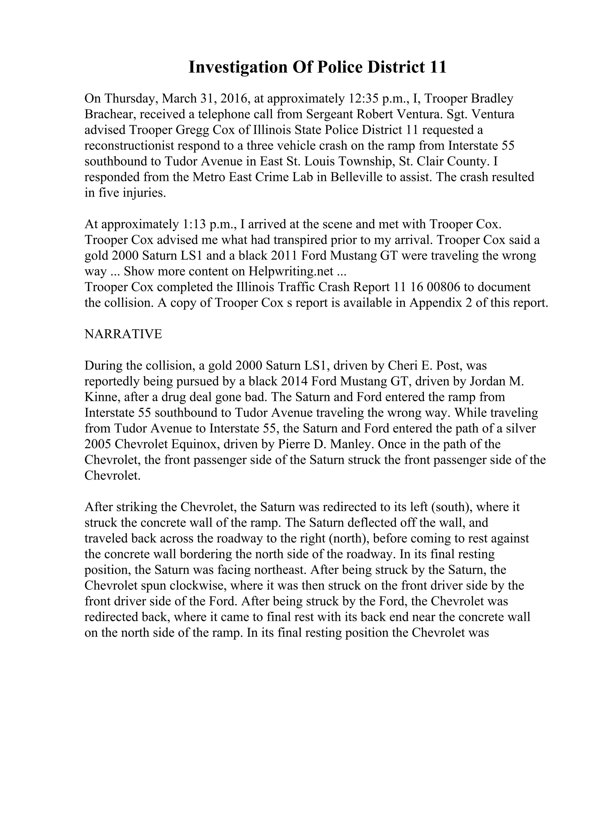 Investigation Of Police District 11
On Thursday, March 31, 2016, at approximately 12:35 p.m., I, Trooper Bradley
Brachear, received a telephone call from Sergeant Robert Ventura. Sgt. Ventura
advised Trooper Gregg Cox of Illinois State Police District 11 requested a
reconstructionist respond to a three vehicle crash on the ramp from Interstate 55
southbound to Tudor Avenue in East St. Louis Township, St. Clair County. I
responded from the Metro East Crime Lab in Belleville to assist. The crash resulted
in five injuries.
At approximately 1:13 p.m., I arrived at the scene and met with Trooper Cox.
Trooper Cox advised me what had transpired prior to my arrival. Trooper Cox said a
gold 2000 Saturn LS1 and a black 2011 Ford Mustang GT were traveling the wrong
way ... Show more content on Helpwriting.net ...
Trooper Cox completed the Illinois Traffic Crash Report 11 16 00806 to document
the collision. A copy of Trooper Cox s report is available in Appendix 2 of this report.
NARRATIVE
During the collision, a gold 2000 Saturn LS1, driven by Cheri E. Post, was
reportedly being pursued by a black 2014 Ford Mustang GT, driven by Jordan M.
Kinne, after a drug deal gone bad. The Saturn and Ford entered the ramp from
Interstate 55 southbound to Tudor Avenue traveling the wrong way. While traveling
from Tudor Avenue to Interstate 55, the Saturn and Ford entered the path of a silver
2005 Chevrolet Equinox, driven by Pierre D. Manley. Once in the path of the
Chevrolet, the front passenger side of the Saturn struck the front passenger side of the
Chevrolet.
After striking the Chevrolet, the Saturn was redirected to its left (south), where it
struck the concrete wall of the ramp. The Saturn deflected off the wall, and
traveled back across the roadway to the right (north), before coming to rest against
the concrete wall bordering the north side of the roadway. In its final resting
position, the Saturn was facing northeast. After being struck by the Saturn, the
Chevrolet spun clockwise, where it was then struck on the front driver side by the
front driver side of the Ford. After being struck by the Ford, the Chevrolet was
redirected back, where it came to final rest with its back end near the concrete wall
on the north side of the ramp. In its final resting position the Chevrolet was
 