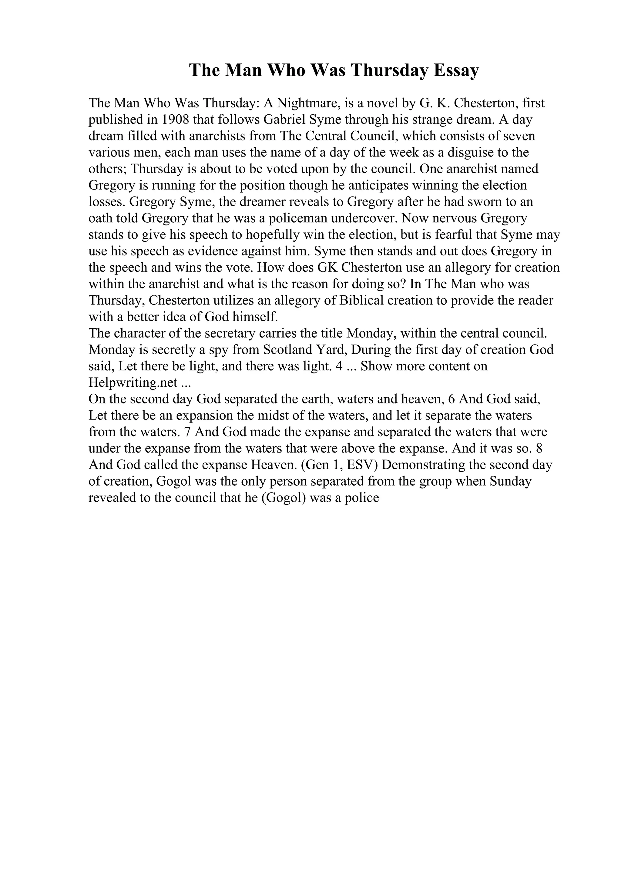 The Man Who Was Thursday Essay
The Man Who Was Thursday: A Nightmare, is a novel by G. K. Chesterton, first
published in 1908 that follows Gabriel Syme through his strange dream. A day
dream filled with anarchists from The Central Council, which consists of seven
various men, each man uses the name of a day of the week as a disguise to the
others; Thursday is about to be voted upon by the council. One anarchist named
Gregory is running for the position though he anticipates winning the election
losses. Gregory Syme, the dreamer reveals to Gregory after he had sworn to an
oath told Gregory that he was a policeman undercover. Now nervous Gregory
stands to give his speech to hopefully win the election, but is fearful that Syme may
use his speech as evidence against him. Syme then stands and out does Gregory in
the speech and wins the vote. How does GK Chesterton use an allegory for creation
within the anarchist and what is the reason for doing so? In The Man who was
Thursday, Chesterton utilizes an allegory of Biblical creation to provide the reader
with a better idea of God himself.
The character of the secretary carries the title Monday, within the central council.
Monday is secretly a spy from Scotland Yard, During the first day of creation God
said, Let there be light, and there was light. 4 ... Show more content on
Helpwriting.net ...
On the second day God separated the earth, waters and heaven, 6 And God said,
Let there be an expansion the midst of the waters, and let it separate the waters
from the waters. 7 And God made the expanse and separated the waters that were
under the expanse from the waters that were above the expanse. And it was so. 8
And God called the expanse Heaven. (Gen 1, ESV) Demonstrating the second day
of creation, Gogol was the only person separated from the group when Sunday
revealed to the council that he (Gogol) was a police
 