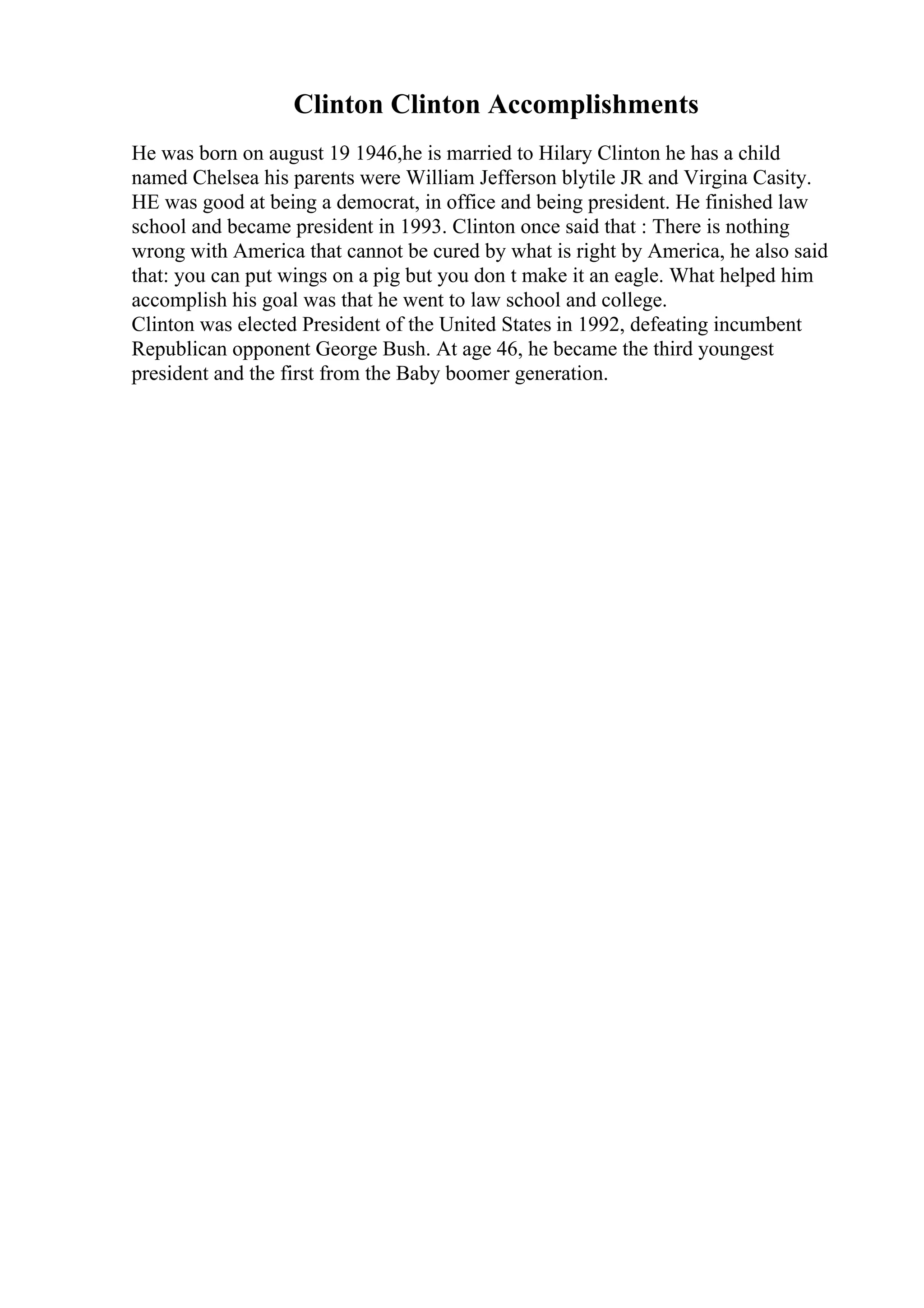 Clinton Clinton Accomplishments
He was born on august 19 1946,he is married to Hilary Clinton he has a child
named Chelsea his parents were William Jefferson blytile JR and Virgina Casity.
HE was good at being a democrat, in office and being president. He finished law
school and became president in 1993. Clinton once said that : There is nothing
wrong with America that cannot be cured by what is right by America, he also said
that: you can put wings on a pig but you don t make it an eagle. What helped him
accomplish his goal was that he went to law school and college.
Clinton was elected President of the United States in 1992, defeating incumbent
Republican opponent George Bush. At age 46, he became the third youngest
president and the first from the Baby boomer generation.
 